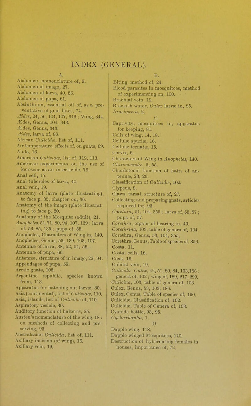INDEX (GENERAL). A. Abdomen, nomenclature of, 9. Abdomen of imago, 27. Abdomen of larva, 40, 5G. Abdomen of pupa, 61. Absinthium, essential oil of, as a pre- ventative of gnat bites, 74. .¥Jdes, 24, 56, 104,107, 343 ; Wing, 344. .^Ides, Genus, 104, 348. ^des, Genus, 343. u^Jdes, larva of, 88. African CulicidcE, list of, 111. Air temperature, effects of, on gnats, 69. -■Uula, 16. American Culicidce, list of, 112, 113. American experiments on the use of kerosene as an insecticide, 76. Anal cell, 15. Anal tubercles of larva, 40. Anal vein, 19. Anatomy of larva (plate illustrating), to face p. 35, chapter on, 36. Anatomy of the imago (plate illustrat- ing) to face p. 20. Anatomy of the Mosquito (adult), 21. Anopheles, 51,11, 80, 94,107, 139; larva of, 53, 85, 135 ; pupa of, 55. Anopheles, Characters of Wing in, 140. Anopheles, Genus, 63, 139, 103, 107. Antennse of larva, 38, 52, 54, 56. Antennse of pupa, 66. Antennffi, structure of in imago, 22, 94. Appendages of pupa, 59. Arctic gaats, 105. • Argentine republic, species known from, 113. Apparatus for hatching out larvae, 80. Asia (continental), list of Ctdicidoi, 110. Asia, islands, list of Culicidce of, 110. Aspiratory vesicle, 30. Auditory function of halteres, 25. Austen's nomenclature of the wing, 18 : on methods of collecting and pre- serving, 93. .\ustralasian Culicidce, list of, 111. Axillary incision (of wing), 16. Axillary vein, 19. B. Biting, method of, 24. Blood parasites in mosquitoes, method of experimenting on, 100. Brachial vein, 19. Brackish water, Culex larvae in, 85. Brachycera, 2. C. Captivity, mosquitoes in, apparatus for keeping, 81. Cells of wing, 14, 18. Cellulse spuria;, 16. Cellulte ternatse, 15. Cervix, 6. Characters of Wing in Anopheles, 140. Chironomidce, 3, 55. Chordotonal function of hairs of an- tennse, 23, 26. Classification of Culicidce, 102. Clypeus, 8. Claws, tarsal, structure of, 27. Collecting and preparing gnats, articles required for, 93. Corethra, 51,104, 355 ; larva of, 55,87 ; pupa of, 57. Corethra, organs of hearing in, 49. Corethrina, 108, table of genera of, 104. Corethra, Genus, 53, 104, 355. Corethra, Genus, Table of species of, 356. Costa, 11. Costal cells, 16. Coxa, 16. Cubital vein, 19. Culicidce, Culex, 42, 51, 80, 84,103,186; genera of, 102 ; wing of, 189, 217, 299. Culicina, 103, table of genera of, 108. Culex, Genus, 53, 103, 186. Culex, Genus, Table of species of, 190. Culicidae, Classification of, 102. Culicidffi, Table of Genera of, 103. Cyanide bottle, 93, 95. Cyclorrhapha, 1. D. Dapple wing, 118. Dapple-winged Mosquitoes, 140. Destruction of hybernating females in houses, importance of, 72.