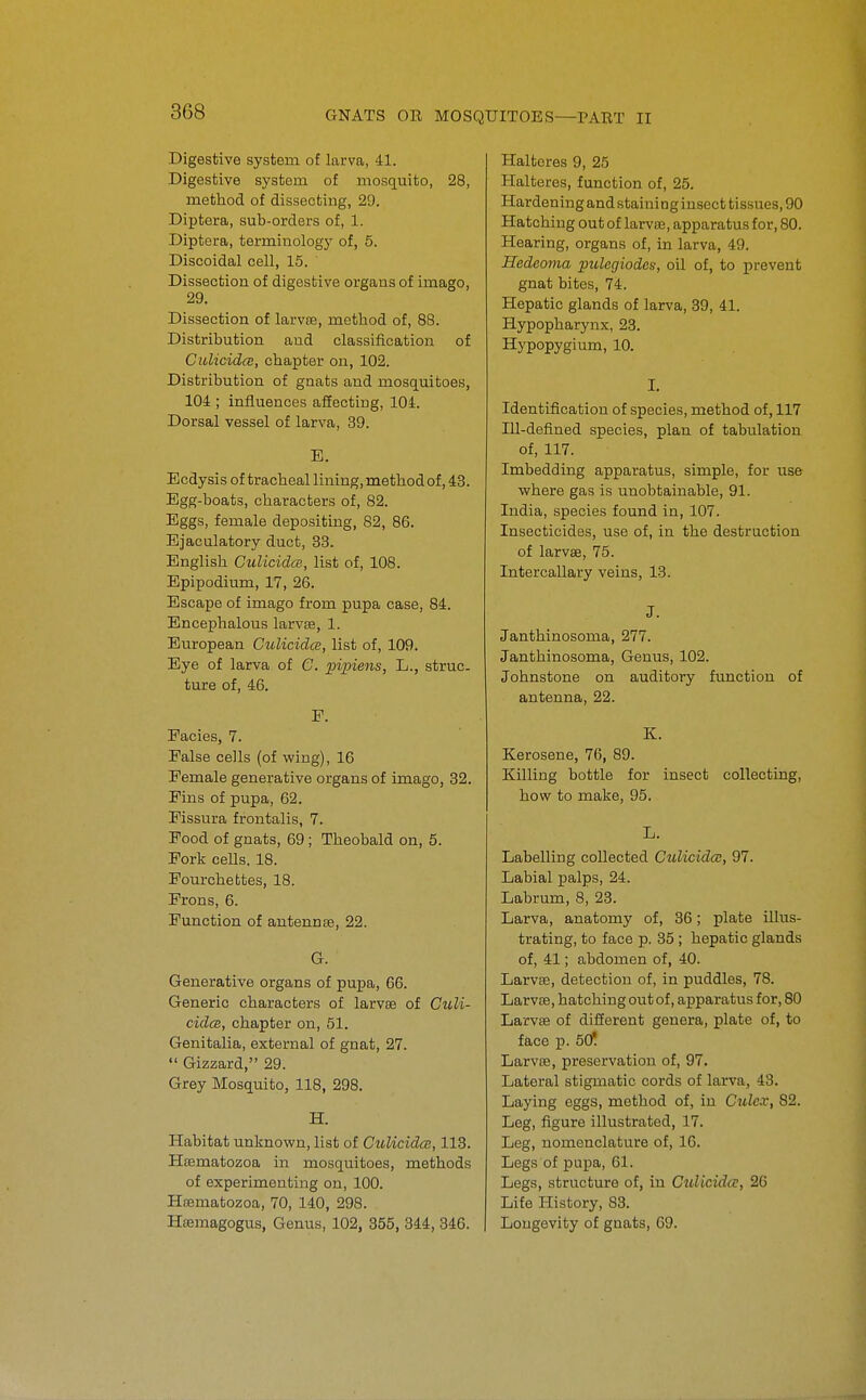 Digestive system of larva, 41. Digestive system of mosquito, 28, method of dissecting, 29. Diptera, sub-orders of, 1. Diptera, terminology of, 5. Discoidal cell, 15. Dissection of digestive organs of imago, 29. Dissection of larvae, method of, 88. Distribution and classification of CulicidcB, chapter on, 102. Distribution of gnats and mosquitoes, 104 ; influences afiecting, 104. Dorsal vessel of larva, 39. E. Ecdysis of tracheal lining, method of, 43. Egg-boats, characters of, 82. Eggs, female depositing, 82, 86. Ejaculatory duct, 33. English Culicidm, list of, 108. Epipodium, 17, 26. Escape of imago from pupa case, 84. Encephalous larvse, 1. European CulicidcB, list of, 109. Eye of larva of C. ]}ipiens, L., struc- ture of, 46. P. Facies, 7. False cells (of wing), 16 Female generative organs of imago, 32. Fins of pupa, 62. Fissura frontalis, 7. Food of gnats, 69; Theobald on, 5. Fork cells. 18. Fourchettes, 18. Frons, 6. Function of autennse, 22. G. Generative organs of pupa, 66. Generic characters of larvee of Cicli- cidcB, chapter on, 51. Genitalia, external of gnat, 27.  Gizzard, 29. Grey Mosquito, 118, 298. H. Habitat unknown, list of CulicidcB, 113. Hsematozoa in mosquitoes, methods of experimenting on, 100. Ha3matozoa, 70, 140, 298. Heemagogus, Genus, 102, 355, 344, 346. Haltores 9, 25 Halteres, function of, 25. Hardening and staining insect tissues, 90 Hatching out of larvaj, apparatus for, 80. Hearing, organs of, in larva, 49. Hedeojna pulegiodes, oil of, to prevent gnat bites, 74. Hepatic glands of larva, 39, 41. Hypopharynx, 23. Hypopygium, 10. I. Identification of species, method of, 117 Ill-defined species, plan of tabulation of, 117. Imbedding apparatus, simple, for use where gas is unobtainable, 91. India, species found in, 107. Insecticides, use of, in the destruction of larvse, 75. Intercallary veins, 13. J. Janthinosoma, 277. Janthinosoma, Genus, 102. Johnstone on auditory function of antenna, 22. K. Kerosene, 76, 89. Killing bottle for insect collecting, how to make, 95. L. Labelling collected Culicida;, 97. Labial palps, 24. Labrum, 8, 23. Larva, anatomy of, 36; plate illus- trating, to face p. 35 ; hepatic glands of, 41; abdomen of, 40. Larvse, detection of, in puddles, 78. Larvae, hatching out of, apparatus for, 80 Larvse of difierent genera, plate of, to face p. 60! Larvse, preservation of, 97. Lateral stigmatic cords of larva, 43. Laying eggs, method of, in Culcx, 82. Leg, figure illustrated, 17. Leg, nomenclature of, 10. Legs of pupa, 61. Legs, structure of, in Culicida;, 26 Life History, 83. Longevity of gnats, 69.