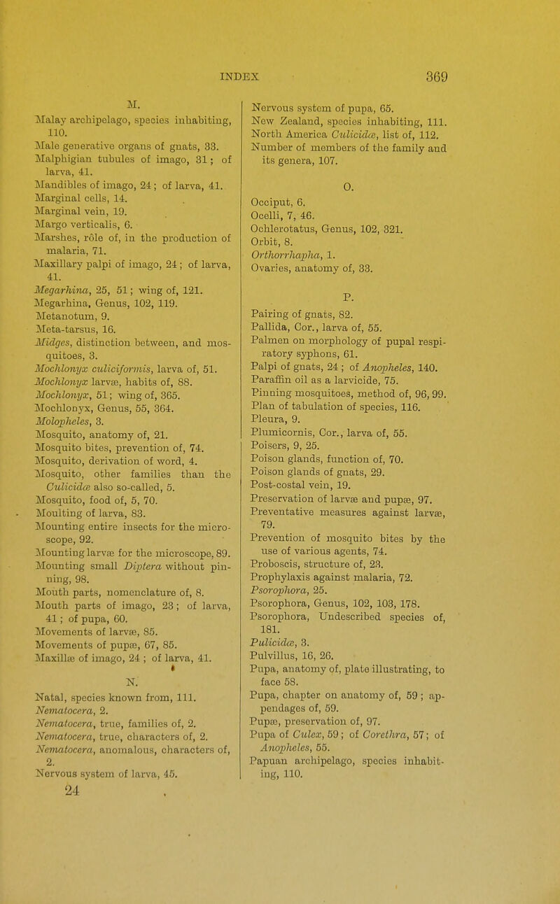 M, Malay archipelago, species inliabitiug, 110. Male geaemfcivc organs of guats, 33. Malpliigiau tubules of imago, 81; of larva, 41. Mandibles of imago, 24 ; of larva, 41. Marginal cells, 14. Marginal vein, 19. Margo verfcicalis, 6. Marshes, role of, in the production of malaria, 71. Maxillary palpi of imago, 24 ; of larva, 41. Megarliina, 25, 51; wing of, 121. Megarhina, Genus, 102, 119. Metanotum, 9. Meta-tarsus, 16. Midges, distinction between, and mos- quitoes, 3. Mochlonyx culiciforniis, larva of, 51. Mochlonyx larvse, habits of, 88. Mochlonyx, 51; wing of, 365. MochloDjrx, Genus, 55, 364. Molopheles, 8. Mosquito, anatomy of, 21. Mosquito bites, prevention of, 74. Mosquito, derivation of word, 4. Mosquito, other families than the GulicidcB also so-called, 5. Mosquito, food of, 5, 70. Moulting of larva, 83. Mounting entire insects for the micro- scope, 92. Mounting larvaj for the microscope, 89. Mounting small Diptcra without pin- ning, 98. Mouth parts, nomenclature of, 8. Mouth parts of imago, 23 j of larva, 41; of pupa, 60. Movements of larvse, 85. Movements of pupte, 67, 85. Maxillse of imago, 24 ; of larva, 41. N. Natal, species known from. 111. Nematocera, 2. Nematocera, true, families of, 2. Neniatocera, true, characters of, 2. Nematocera, anomalous, characters of, 2. Nervous system of larva, 45, 24 Nervous system of pupa, 65. Now Zealand, species inhabiting. 111. North America Culicidce, list of, 112. Number of members of the family and its genera, 107. 0. Occiput, 6. Ocelli, 7, 46. Ochlerotatus, Genus, 102, 321. Orbit, 8. Orthorrliapha, 1. Ovaries, anatomy of, 83. P. Pairing of gnats, 82. Pallida, Cor., larva of, 55. Palmen on morphology of pupal respi- ratory syphons, 61. Palpi of gnats, 24 ; of Anopheles, 140. Paraffin oil as a larvicide, 75. Pinaing mosquitoes, method of, 96, 99. Plan of tabulation of species, 116. Pleura, 9. Plumicornis, Cor., larva of, 55. Poisers, 9, 25. Poison glands, function of, 70. Poison glands of gnats, 29. Post-costal vein, 19. Preservation of larvse and pupse, 97. Preventative measures against larvse, 79. Prevention of mosquito bites by the use of various agents, 74. Proboscis, structure of, 23. Prophylaxis against malaria, 72. Psorophora, 25. Psorophora, Genus, 102, 103, 178. Psorophora, Undescribed species of, 181. Pulicidat, 8. Pulvillus, 16, 26. Pupa, anatomy of, plate illustrating, to face 58. Pupa, chapter on anatomy of, 59 ; ap- pendages of, 59. Pupaj, preservation of, 97. Pupa of Ctdcx, 59; of Corethra, 57; of Anopheles, 55. Papuan archipelago, species inhabit- ing, 110.