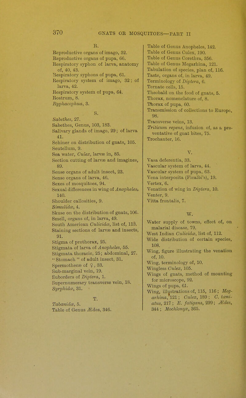 R. Reproductive organs of imago, 32. Reproductive organs of pupa, 66. Respiratory syphon of larva, anatomy of, 40, 43. Respiratory syphons of pupa, 61. Respiratory system of imago, 32 ; of larva, 42. Respiratory system of pupa, 64. Rostruru, 8. BypliacopJma, 8. S. Sabethes, 27. Sabethes, Genus, 103, 183. Salivary glands of imago, 29 ; of larva 41. Schiner on distribution of gnats, 105. Scutellum, 9. Sea water, Culex, larvse in, 85. Section cutting of larvae and imagines, 89. Sense organs of adult insect, 23. Sense organs of larva, 46. Sexes of mosquitoes, 94. Sexual diiierences in wing of Anopheles, 140. Shoulder callosities, 9. Simulidcs, 4. Skuse on the distribution of gnats, 106. Smell, organs of, in larva, 49. South American CulicidcB, list of, 113. Staining sections of larvse and insects, 91. Stigma of prothorax, 25. Stigmata of larva of Anopheles, 55. Stigmata thoracic, 25; abdominal, 27.  Stomach  of adult insect, 31. SpermothecDB of ? , 33. Sub-marginal vein, 19. Suborders of Di-ptera, 1. Supernumerary transverse vein, 18. SyrphidcB, 31. T. TabanidcB, 5. Table of Genus .^des, 346. Table of Genus Anopheles, 142. Table of Genus Culex, 190. Table of Genus Corethra, 356. Table of Genus Megarhina, 121. Tabulation of species, plan of, 116. Taste, organs of, in larva, 49. Terminology of Diptera, 6. Ternate cells, 15. Theobald on the food of gnats, 5. Thorax, nomenclature of, 8. Thorax of pupa, 60. Transmission of collections to Europe, 98. Transverse veins, 13. Triticum repens, infusion of, as a pre- ventative of gnat bites, 75. Trochanter, 16. V. Vasa deferentia, 33. Vasciilar system of larva, 44. Vascular system of pupa, 63. Vena interposita (Ficalbi's), 19. Vertex, 6. Venation of wing in Diptera, 10. Venter, 9. Vitta frontalis, 7. W. Water supply of towns, efEect of, on malarial disease, 79. West Indian Gulicidce, list of, 112. Wide distribution of certain species, 108. Wing, figure illustrating the venation, of, 10. Wing, terminology of, 10. Wingless Culex, 105. Wings of gnats, method of mounting for microscope, 92. Wings of pupa, 61. Wing, illustrations of, 115, 116 ; Meg- arhina}l21; Culex, 189 ; G. t(sni- atus, 217 ; E. fatigans, 299; JEdeSy 344; Mochlonyx, 365.