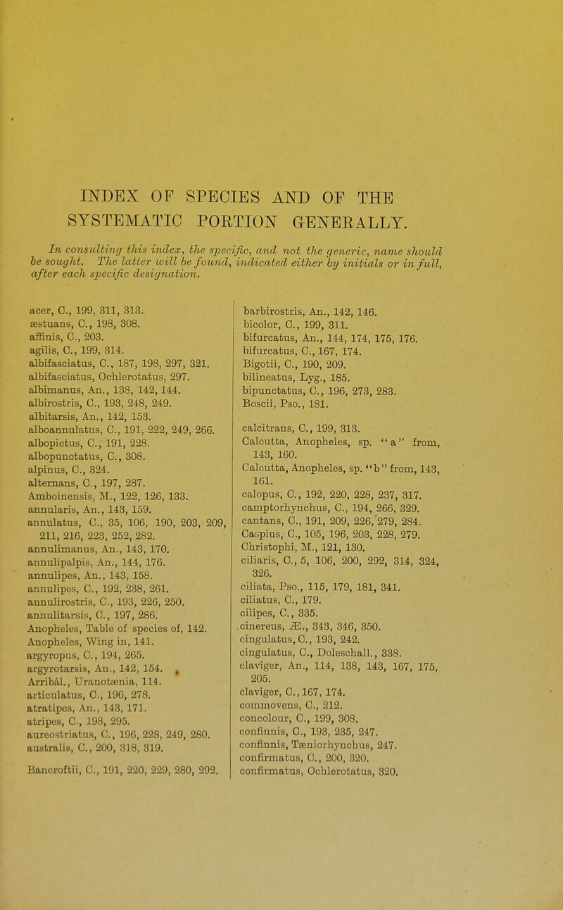 INDEX OF SPECIES AND OF THE SYSTEMATIC PORTION GENERALLY. In co7isiiUing tJds index, the specific, and not the geiieric, name should he sought. The latter will be found, indicated either by initials or in full, after each sj)ecific designation. acer, C, 199, 311, 313. sestuans, C, 198, 308. afanis, C, 203. agilis, C, 199, 314. albifasciatus, C, 187, 198, 297, 321. albifasciatus, Ochlerotatus, 297. albimanus. An., 138, 142,144. albirostris, C, 193, 248, 249. albitarsis. An., 142, 153. alboannulatus, C, 191, 222, 249, 266. albopictus, C, 191, 228. albopunctatus, C, 308. alpinus, C, 324. altemans, C, 197, 287. Amboinensis, M., 122, 126, 133. annularis, An., 143, 159. annulatus, C, 35, 106, 190, 203, 209, 211, 216, 223, 252, 282. annulimanus, An., 143, 170. annulipalpis, An., 144, 176. annulipes, An., 143, 158. annulipes, C, 192, 238, 261. annulirostris, C, 193, 226, 250. annulitarsis, C, 197, 286. Anopheles, Table of species of, 142. Anopheles, Wing in, 141. argyropus, C, 194, 265. argyrotarsis, An., 142, 154. , Arribal., Uranotsenia, 114. articulatus, C, 196, 278. atratipes, An., 143, 171. atripes, C, 198, 295. aureostriatus, C, 196, 228, 249, 280. australis, C, 200, 318, 319. Bancroftii, C, 191, 220, 229, 280, 292. barbirostris, An., 142, 146. bicolor, 0., 199, 311. bifurcatus, An., 144, 174, 175, 176. bifurcatus, C, 167, 174. Bigotii, C, 190, 209. bilineatus, Lyg., 185. bipunctatus, C, 196, 273, 283. Boscii, Pso., 181. calcitrans, C, 199, 313. Calcutta, Anopheles, sp. a from, 143, 160. Calcutta, Anopheles, sp. b from, 143, 161. calopus, C, 192, 220, 228, 237, 317. camptorhynchus, C, 194, 266, 329. cantans, C, 191, 209, 226,'279, 284. Caspius, C, 105, 196, 203, 228, 279. Christophi, M., 121, 130. ciliaris, C, 5, 106, 200, 292, 314, 324, 326. ciliata, Pso., 115, 179, 181, 341. ciliatus, C, 179. cilipes, C, 335. .cinereus, M., 343, 346, 350. cingulatuSjC, 193, 242. cingulatus, C, Doleschall., 338. claviger, Au., 114, 138, 143, 167, 175, 205. claviger, C.,167, 174. commovens, C, 212. concolour, C, 199, 308. confinnis, C, 193, 235, 247. confinnis, Tosniorhynchtis, 247. confirmatus, C, 200, 320. confirmatus, Ochlerotatus, 320.
