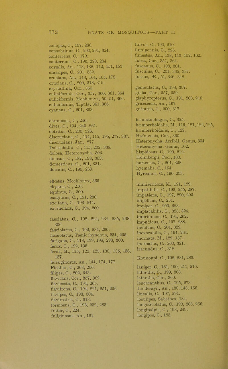 conopas, C, 197, 286. consobrinus, C, 290, 294, 324. conterreus, C, 179. conterrens, C, 196, 228, 284. costalis, An., 118, 138, 142, 151, 153 crassipes, 0., 201, 332. crucians, An., 148, 164, 165, 178, crucians, C, 200, 318, 319. crystallina, Cor., 360. culiciformis. Cor., 357, 360, 361, 364. culiciformis, MocMonyx, 50, 51, 366. culiciformis, Tipula, 361, 366. cyaneus, C, 201, 333. damnosus, C, 246. dives, C, 194, 249, 261. detritus, C, 200, 326. discrucians, C, 114,115, 195, 277, 337. discrucians, Jan., 277. Doleschallii, C, 115, 202, 338. dolosa, Heteronycha, 303. dolosus, C, 187, 198, 303. domesticus, C, 201, 331. dorsalis, C, 195, 269. eficEtus, MocKlonyx, 365. elegans, C, 216. equinus, C, 300. exagitans, C, 191, 230. excitans, C, 193, 244. excrucians, C, 194, 260. fasciatus, C, 192, 224, 234, 235, 268, 306. fasciolatus, C, 192, 234, 260. fasoiolatus, Tffiniorhynchus, 234, 235. fatigans, C, 118, 139, 198, 298, 300. ferox, C, 122, 135. ferox, M., 115, 122, 123, 130, 135, 136, 137. ferruginosus. An., 144, 174, 177. Picalbii, 0., 203, 206. mipes, C, 202, 343. flavicans. Cor., 357, 362. flavicosta, C, 194, 265. fiavifrons, C, 194, 221, 251, 256. flavipcs, C, 198, 304. fiavirostris, C, 313. formosus, C, 196, 232, 283. frater, C, 224. fuliginosus, An., 161. fulvus, C, 190, 210. fumipennis, C, 226. funestus. An., 138, 143, 152, 162. fusca. Cor., 357, 364. fuscanus, C, 198, 301. fusculus, C, 201, 335, 337. fuscus, M., 51, 346, 348. geniculatus, C, 198, 307. gibba. Cor., 357, 359. glaphyropterus, C, 191, 208, 216. grisescens, An., 167. guttatus, C., 200, 317. hDematopliagus, C, 325. hEfimorrhoidalis, M., 115, 121,122,125, haemorrhoidalis, C, 122. Hafniensis, Cor., 360. Heteronycha, Arribal, Genus, 304. Heteronycha, Genus, 102. hispidosus, 0., 190, 212. Hobiibergii, Pso., 180. hortensis, C, 201, 328. hyemalis, C, 164. Hyrcanus, C, 190, 203. immisericors, M., 121, 129. impatibilis, C, 193, 255, 287. impatiens, C, 197, 290, 293. impellens, C, 251. impiger, C, 200, 323. implacabilis, 0., 323, 324. imprimiens, C, 194, 262. impudicus, C, 197, 288. incidens, C, 201, 329. inexorabilis, C, 194, 264. inornata, M., 122, 137. inornatus, C, 200, 321. iracundus, C, 318. Kounoupi, C, 192, 231, 283. laniger, C, 181, 190, 211, 216. lateralis, C, 199, 308. lateralis. Cor., 360. leucacanthus, C, 195, 273. Lindesayii, An,, 138,143, 166. linealis, C, 197, 291. loculipes, Sabcthes, 184. longiareolatus, C, 190, 208, 266. longipalpis, C, 198, 249. longipes, C, 188.