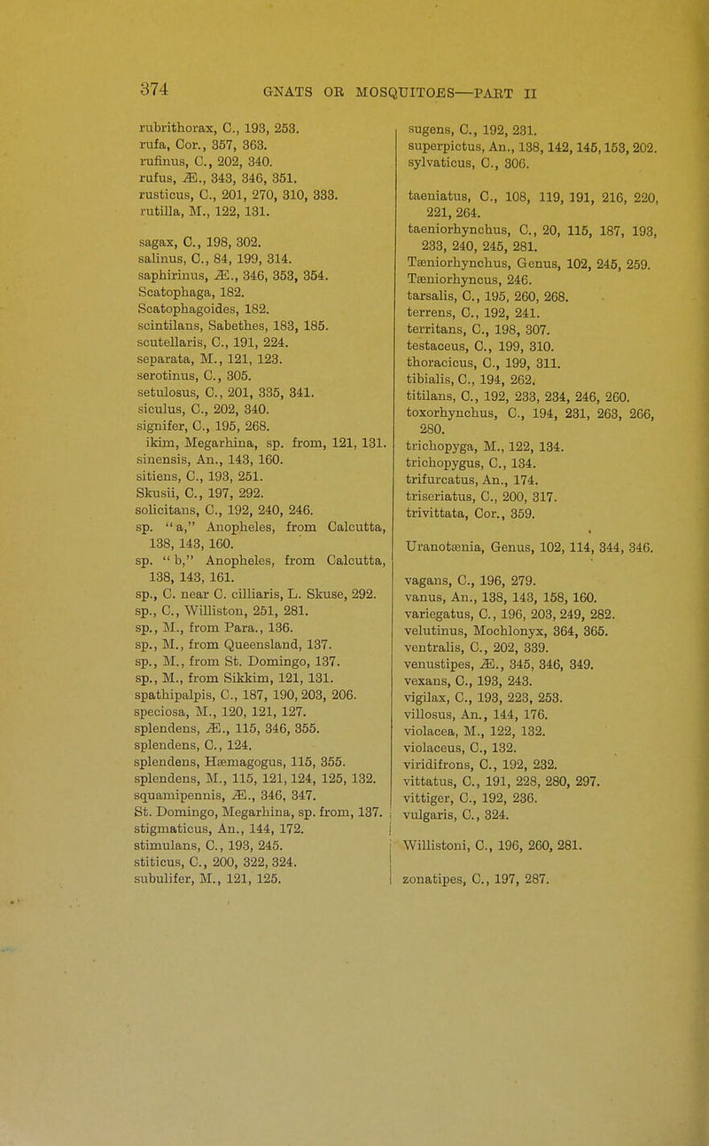 rubrithoi-ax, C, 193, 253. rufa, Cor., 357, 363. rufinus, C, 202, 340. rufus, iE., 343, 346, 351. rusticus, C, 201, 270, 810, 333. rutilla, M., 122,131. sagax, 0., 198, 302. salinus, C, 84, 199, 314. saphirinus, M., 846, 853, 354. Scatophaga, 182. Scatophagoides, 182. scintilans, Sabethes, 183, 185. scutellaris, C, 191, 224. separata, M., 121, 123. serotinus, C., 305. setulosus, C, 201, 335, 341. siculus, C, 202, 340. signifer, C, 195, 268. ikim, Megarhina, sp. from, 121, 131. sinensis. An., 143, 160. sitiens, C, 193, 251. Skusii, C, 197, 292. solicitans, C, 192, 240, 246. sp.  a, Anopheles, from Calcutta, 138, 143, 160. sp.  b, Anopheles, from Calcutta, 138, 143, 161. sp., C. near C. cilliaris, L. Skuse, 292. sp., C, Williston, 251, 281. sp., M., from Para., 136. sp., M., from Queensland, 137. sp., M., from St. Domingo, 137. sp., M., from Sikkim, 121, 131. spathipalpis, C, 187, 190,203, 206. speciosa, M., 120, 121, 127. splendens, M., 115, 346, 355. splendens, C., 124. splendens, Hsemagogus, 115, 355. splendens, M., 115, 121,124, 125, 132. squamipennis, JEi., 346, 847. St. Domingo, Megarhina, sp. from, 137. stigmaticus. An., 144, 172. stimulans, C., 193, 245. stiticus, C, 200, 822, 324. subulifer, M., 121, 125. sugens, C, 192, 231. superpictus, An., 138,142,145,153, 202. sylvaticus, C, 306. taeniatus, C, 108, 119, 191, 216, 220, 221, 264. taeniorhynchus, C, 20, 115, 187, 193, 233, 240, 245, 281. Tseniorhynchus, Genus, 102, 245, 259. TBeniorhyncus, 246. tarsalis, C, 195, 260, 268. terrens, C, 192, 241. territans, C, 198, 307. testaceus, C, 199, 310. thoracicus, C, 199, 811. tibialis, C, 194, 262. titilans, C, 192, 233, 234, 246, 260. toxorhynchus, C, 194, 231, 263, 266, 280. trichopyga, M., 122, 134. trichopygus, C, 134. trifurcatus. An., 174. triseriatus, C, 200, 317. trivittata. Cor., 359. Uranotsenia, Genus, 102, 114, 344, 846. vagans, C, 196, 279. vanus, An., 138, 143, 158, 160. variegatus, 0., 196, 203, 249, 282. velutinus, Mochlonyx, 364, 365. ventralis, C, 202, 889. venustipes, M., 345, 346, 849. vexans, C, 193, 248. vigilax, C, 193, 223, 253. villosus, An., 144, 176. violacea, M., 122, 132. violaceus, C, 132. viridifrons, C, 192, 282. vittatus, 0., 191, 228, 280, 297. vittiger, C, 192, 286. vulgaris, C, 324. Willistoni, C, 196, 260, 281. zonatipes, C, 197, 287.