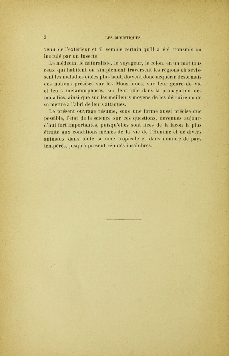 veuu de l'exlérieur el il semble cei tain qu'il ;i été transmis ou inoculé par un Insecte. Le médecin, le naturaliste, le voyageur, le colon, en un mot tous ceux qui habitent ou simplement traversent les régions où sévis- sent les maladies citées plus haut, doivent donc acquérir désormais des notions précises sur les Moustiques, sur leur genre de vie et leurs métamorphoses, sur leur rôle dans la propagation des maladies, ainsi que sur les meilleui s moyens de les détruire ou de se mettre à l'abri de leurs attaques. Le présent ouvrage résume, sous une forme aussi précise que possible, l'état de la science sur ces questions, devenues aujour- d'hui fort importantes, puisqu'elles sont liées de la façon la plus étroite aux conditions mêmes de la vie de l'Homme et de divers animaux dans toute la zone tropicale et dans nombre de pays tempérés, jusqu'à présent réputés insalubres.