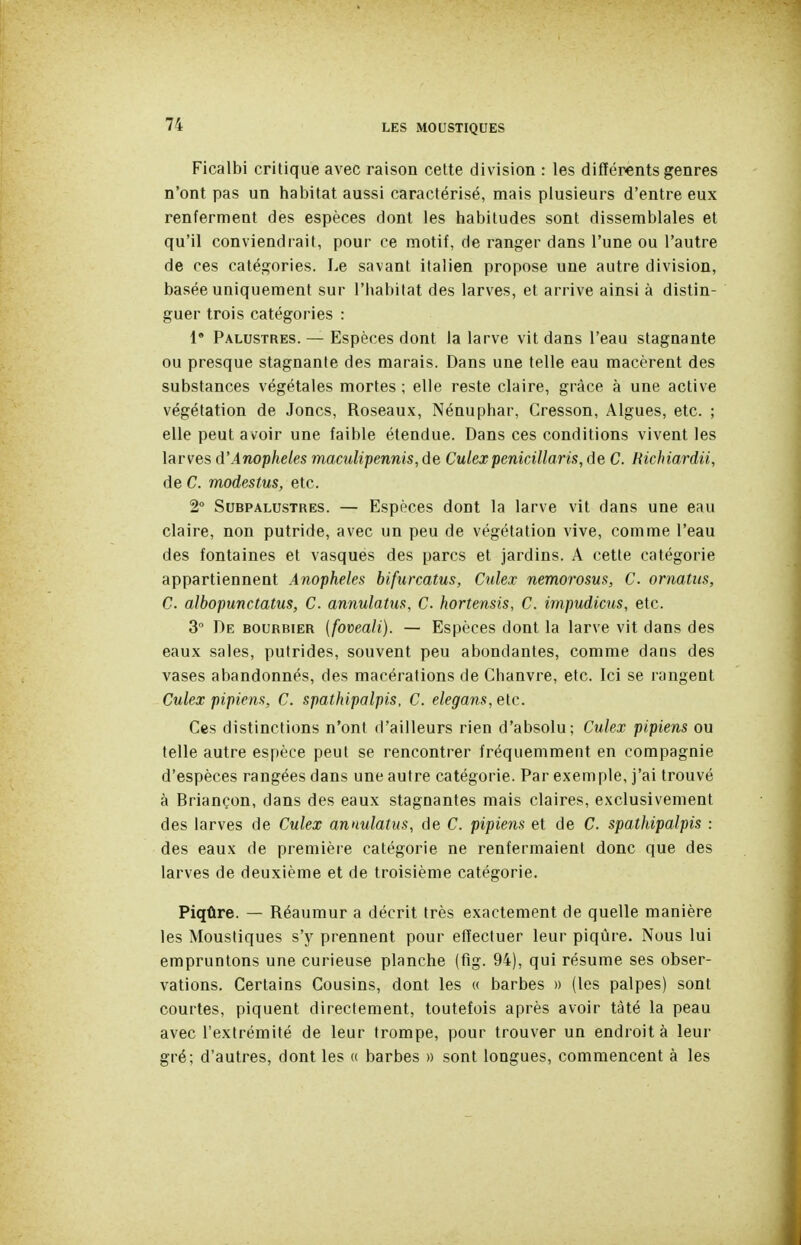 Ficalbi critique avec raison cette division : les différents genres n'ont pas un habitat aussi caractérisé, mais plusieurs d'entre eux renferment des espèces dont les habitudes sont dissemblales et qu'il conviendrait, pour ce motif, de ranger dans l'une ou l'autre de ces catégories. Le savant italien propose une autre division, basée uniquement sur l'habitat des larves, et arrive ainsi à distin- guer trois catégories : !• Palustres. — Espèces dont la larve vit dans l'eau stagnante ou presque stagnante des marais. Dans une telle eau macèrent des substances végétales mortes ; elle reste claire, grâce à une active végétation de Joncs, Roseaux, Nénuphar, Cresson, Algues, etc. ; elle peut avoir une faible étendue. Dans ces conditions vivent les larves d'Anophèles 'maculipennis,(ie Culexpenicillaris,de C. Richiardii, de C. modestus, etc. 2° Subpalustres. — Espèces dont la larve vit dans une eau claire, non putride, avec un peu de végétation vive, comme l'eau des fontaines et vasques des parcs et jardins. A cette catégorie appartiennent Anophèles bifurcatus, Culex nemorosus, C. ornatus, C. albopunctatus, C. annulatus, C. hortensis, C. impudicus, etc. 3° De bourbier {foveali). — Espèces dont la larve vit dans des eaux sales, putrides, souvent peu abondantes, comme dans des vases abandonnés, des macérations de Chanvre, etc. Ici se rangent Culex pipiens, C. spathipalpis, C. elegans,elc. Ces distinctions n'ont d'ailleurs rien d'absolu; Culex pipiens ou telle autre espèce peut se rencontrer fréquemment en compagnie d'espèces rangées dans une autre catégorie. Par exemple, j'ai trouvé à Briançon, dans des eaux stagnantes mais claires, exclusivement des larves de Culex annulatus, de C. pipiens et de C. spathipalpis : des eaux de première catégorie ne renfermaient donc que des larves de deuxième et de troisième catégorie. Piqûre. — Réaumur a décrit très exactement de quelle manière les Moustiques s'y prennent pour etïectuer leur piqûre. Nous lui empruntons une curieuse planche (fig. 94), qui résume ses obser- vations. Certains Cousins, dont les « barbes » (les palpes) sont courtes, piquent directement, toutefois après avoir tàté la peau avec l'extrémité de leur trompe, pour trouver un endroit à leur gré; d'autres, dont les a barbes » sont longues, commencent à les