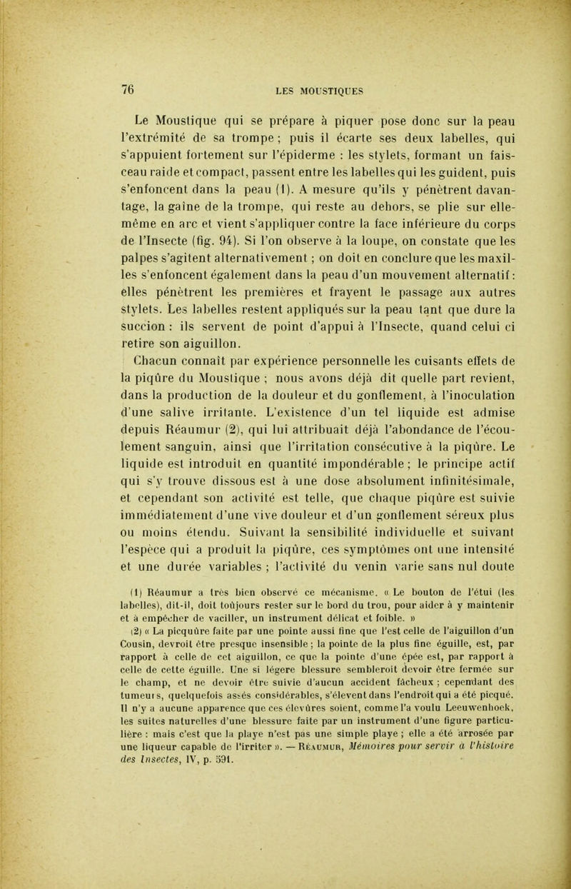 Le Moustique qui se prépare à piquer pose donc sur la peau l'extrémité de sa trompe ; puis il écarte ses deux labelles, qui s'appuient fortement sur l'épiderme : les stylets, formant un fais- ceau raide et compact, passent entre les labelles qui les guident, puis s'enfoncent dans la peau (1). A mesure qu'ils y pénètrent davan- tage, la gaine de la trompe, qui reste au dehors, se plie sur elle- même en arc et vient s'appliquer contre la face inférieure du corps de l'Insecte (fîg. 94). Si l'on observe à la loupe, on constate que les palpes s'agitent alternativement ; on doit en conclure que les maxil- les s'enfoncent également dans la peau d'un mouvement alternatif: elles pénètrent les premières et frayent le passage aux autres stylets. Les labelles restent appliqués sur la peau tant que dure la succion : ils servent de point d'appui à l'Insecte, quand celui ci retire son aiguillon. Chacun connaît par expérience personnelle les cuisants effets de la piqûre du Moustique ; nous avons déjà dit quelle part revient, dans la production de la douleur et du gonflement, à l'inoculation d'une salive irritante. L'existence d'un tel liquide est admise depuis Réaumur (2), qui lui attribuait déjà l'abondance de l'écou- lement sanguin, ainsi que l'irritation consécutive à la piqûre. Le liquide est introduit en quantité impondérable; le principe actif qui s'y trouve dissous est à une dose absolument infinitésimale, et cependant son activité est telle, que cliaque piqûre est suivie immédiatement d'une vive douleur et d'un gonflement séreux plus ou moins étendu. Suivant la sensibilité individuelle et suivant l'espèce qui a produit la piqûre, ces symptômes ont une intensité et une durée variables ; l'activité du venin varie sans nul doute (1) Réaumur a très bien observé ce mécanisme. « Le boulon de l'étui (les labelles), dil-il, doit toùjours rester sur le bord du trou, pour aider à y maintenir et à empêcher de vaciller, un instrument délicat et foible. » (2) u La picquùre faite par une pointe aussi fine que l'est celle de l'aiguillon d'un Cousin, devroit être presque insensible ; la pointe de la plus fine éguille, est, par rapport à celle de cet aiguillon, ce que la pointe d'une épée est, par rapport à celle de cette éguille. Une si légère blessure sembleroit devoir être fermée sur le champ, et ne devoir être suivie d'aucun accident fâcheux ; cependant des tumeuis, quelquefois assés considérables, s'élèvent dans l'endroitqui a été picqué. Il n'y a aucune apparence que ces élevùres soient, comme l'a voulu Leeuwenhoek, les suites naturelles d'une blessure faite par un instrument d'une figure particu- lière : mais c'est que la playe n'est pas une simple playe ; elle a été arrosée par une liqueur capable de l'irriter n. — Réaumur, Mémoires pour servir à l'histoire des Insectes, IV, p. 591.