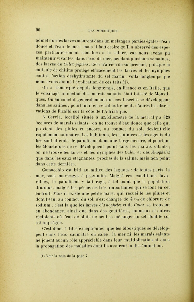 admet que les larves meurent dans un mélangea parties égales d'eau douce et d'eau de mer ; mais il faut croire qu'il a observé des espè- ces particulièrement sensibles à la salure, car nous avons pu maintenir vivanles, dans l'eau de mer, pendant plusieurs semaines, des larves de Culev pipiens. Cela n'a rien de surprenant, puisque la cuticule de chitine protège elïicacement les larves et les nymphes contre l'action déshydratante du sel marin ; voilà longtemps que nous avons donné l'explication de ces faits (1). On a remarqué depuis longtemps, en France et en Italie, que le voisinage immédiat des marais salants était infesté de Mousti- ques. On en conclut généralement que ces Insectes se déveIoi)pent dans les salines; pourtant il en serait autrement, d'après les obser- vations de Ficalbi sur la côte de l'Adriatique. A Gervia, localité située à un kilomètre de la mer, il y a 828 hectares de marais salants ; on ne trouve d'eau douce que celle qui provient des pluies et encore, au contact du sol, devient elle rapidement saumàtre. Les habitants, les saulniers et les agents du fisc sont atteints de paludisme dans une large mesure, et pourtant les Moustiques ne se développent point dans les marais salants ; on ne trouve les larves et les nymphes des Culex et des Anophèles que dans les eaux stagnantes, proches de la saline, mais non point dans cette dernièn;. Comacchio est bâti au milieu des lagunes : de toutes parts, la mer, sans marécages à proximité. Malgré ces conditions favo- rables, le paludisme y fait rage, à tel point que la i)opulation diminue, malgré les pêcheries très importantes qui se font en cet endroit. Mais il existe une petite mare, qui recueille les pluies et dont l'eau, au contact du sol, s'est chargée de 4 °/o de chlorure de sodium : c'est là que les larves û'Anopheles et de Culex se trouvent en abondance, ainsi que dans des gouttières, tonneaux et autres récipients où l'eau de pluie ne peut se mélanger au sel dont le sol est imprégné. C'est donc à titre exceptionnel que les Moustiques se dévelop- pent dans l'eau saumàtre ou salée : la mer ni les marais salants ne jouent aucun rôle appréciable dans leur multiplication ni dans la propagation des maladies dont ils assurent la dissémination. (1) Voir la note de la page 7.