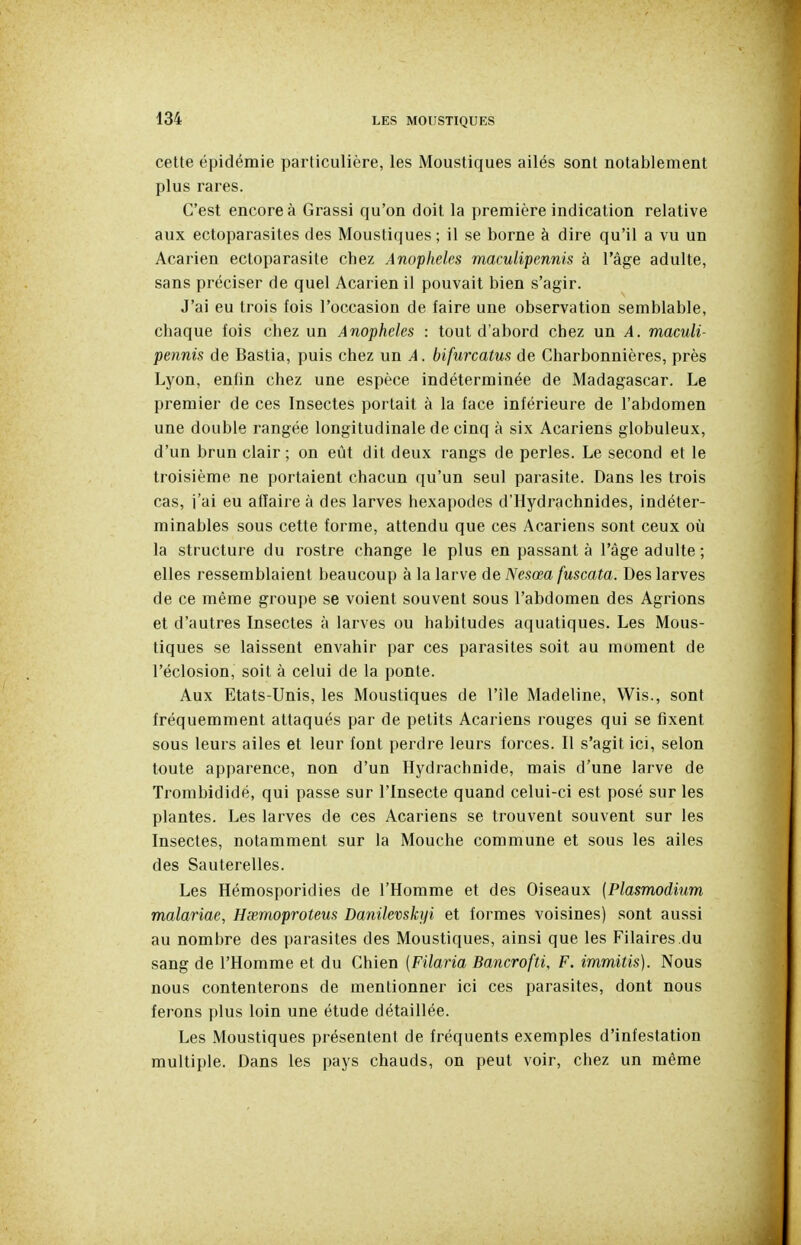 cette épidémie particulière, les Moustiques ailés sont notablement plus rares. C'est encore à Grassi qu'on doit la première indication relative aux ectoparasites des Moustiques; il se borne à dire qu'il a vu un Acarien ectoparasite chez Anophèles maculipennis à l'âge adulte, sans préciser de quel Acarien il pouvait bien s'agir. J'ai eu trois fois l'occasion de faire une observation semblable, chaque fois chez un Anophèles : tout d'abord chez un A. maculi- pennis de Bastia, puis chez un A. bifurcatus de Charbonnières, près Lyon, enfin chez une espèce indéterminée de Madagascar. Le premier de ces Insectes portait à la face inférieure de l'abdomen une double rangée longitudinale de cinq à six Acariens globuleux, d'un brun clair; on eût dit deux rangs de perles. Le second et le troisième ne portaient chacun qu'un seul parasite. Dans les trois cas, i'ai eu affaire à des larves hexapodes d'Hydrachnides, indéter- minables sous cette forme, attendu que ces Acariens sont ceux où la structure du rostre change le plus en passant à l'âge adulte ; elles ressemblaient beaucoup à la larve de Nesœa fuscata. Des larves de ce même groupe se voient souvent sous l'abdomen des Agrions et d'autres Insectes à larves ou habitudes aquatiques. Les Mous- tiques se laissent envahir par ces parasites soit au moment de l'éclosion, soit à celui de la ponte. Aux Etats-Unis, les Moustiques de l'île Madeline, Wis., sont fréquemment attaqués par de petits Acariens rouges qui se fixent sous leurs ailes et leur font perdre leurs forces. Il s'agit ici, selon toute apparence, non d'un Hydrachnide, mais d'une larve de Trombididé, qui passe sur l'Insecte quand celui-ci est posé sur les plantes. Les larves de ces Acariens se trouvent souvent sur les Insectes, notamment sur la Mouche commune et sous les ailes des Sauterelles. Les Hémosporidies de l'Homme et des Oiseaux (Plasmodium malariae, Hsemoproteus Danilevskyi et formes voisines) sont aussi au nombre des parasites des Moustiques, ainsi que les Pilaires du sang de l'Homme et du Chien (Filaria Bancrofti, F. immitis). Nous nous contenterons de mentionner ici ces parasites, dont nous ferons plus loin une étude détaillée. Les Moustiques présentent de fréquents exemples d'infestation multiple. Dans les pays chauds, on peut voir, chez un même
