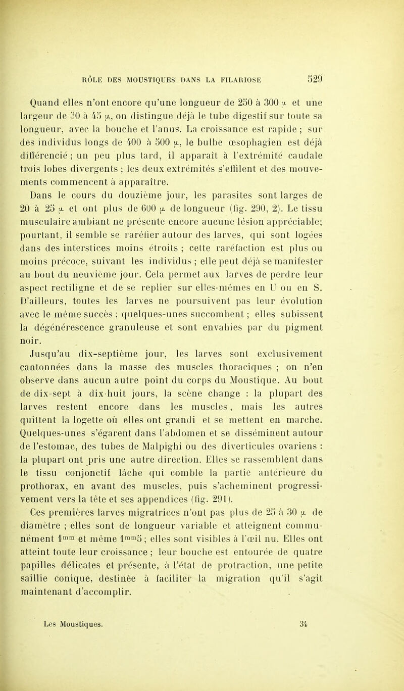 Quand elles n'ont encore qu'une longueur de 230 à 300 a et une largeur de 30 à 45 a, on distingue déjà le tube digestif sur toute sa longueur, avec la bouche et l'anus. La croissance est rapide ; sur des individus longs de 400 à 300 (j., le bulbe œsophagien est déjà différencié; un peu plus tard, il apparaît à l'extrémité caudale trois lobes divergents ; les deux extrémités s'effilent et des mouve- ments commencent à apparaître. Dans le cours du douzième jour, les parasites sont larges de 20 à 23 [JL et ont plus de 600 ^ de longueur (lîg. 290, 2). Le tissu musculaire ambiant ne présente encore aucune lésion appréciable; pourtant, il semble se rarélier autour tles larves, qui sont logées dans des interstices moins étroits ; cette raréfaction est plus ou moins précoce, suivant les individus ; elle peut déjà se manifester au bout du neuvième jour. Cela permet aux larves de perdre leur aspect rectiligne et de se replier sur elles-mêmes en U ou en S. D'ailleurs, toutes les larves ne poursuivent pas leur évolution avec le même succès ; quelques-unes succombent ; elles subissent la dégénérescence granuleuse et sont envahies par du pigment noir. Jusqu'au dix-septième jour, les larves sont exclusivement cantonnées dans la masse des muscles thoraciques ; on n'en observe dans aucun autre point du corps du Moustique. Au bout de dix-sept à dix-huit jours, la scène change : la plupart des larves restent encore dans les muscles, mais les autres quittent la logette où elles ont grandi et se mettent en marche. Quelques-unes s'égarent dans l'abdomen et se disséminent autour de l'estomac, des tubes de Malpighi ou des diverticules ovariens : la plupart ont pris une autre direction. Elles se rassemblent dans le tissu conjonctif lâche qui comble la partie antérieure du prothorax, en avant des muscles, puis s'acheminent progressi- vement vers la tête et ses appendices (lig. 291). Ces premières larves migratrices n'ont pas plus de 23 à 30 u. de diamètre ; elles sont de longueur variable et atteignent commu- nément 1'™ et même l™°i5; elles sont visibles à l'œil nu. Elles ont atteint toute leur croissance ; leur bouche est entourée de quatre papilles délicates et présente, à l'état de protraction, une petite saillie conique, destinée à faciliter la migration qu'il s'agit maintenant d'accomplir. Les Moustiques. 34