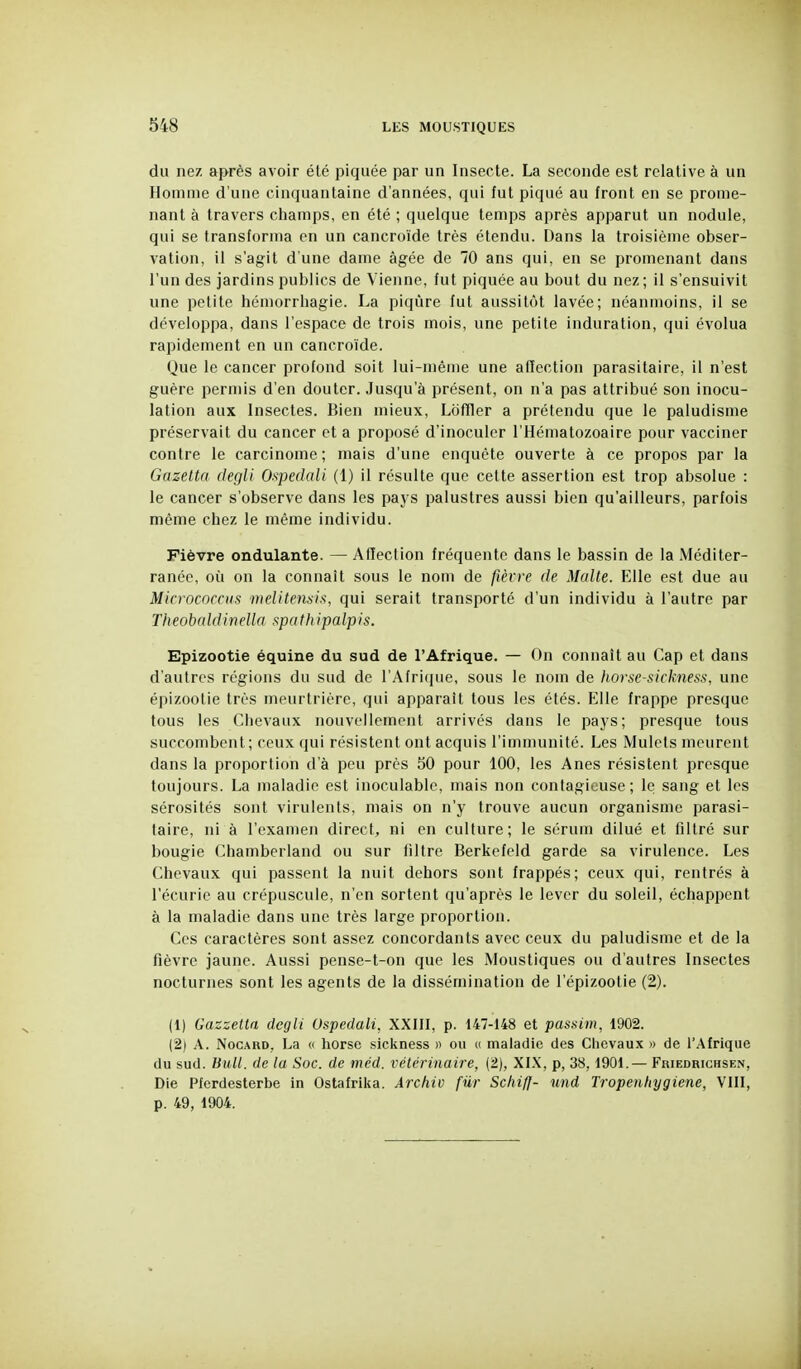 du nez après avoir été piquée par un Insecte. La seconde est relative à un Homme d'une cinquantaine d'années, qui fut piqué au front en se prome- nant à travers champs, en été ; quelque temps après apparut un nodule, qui se transforma en un cancroïde très étendu. Dans la troisième obser- vation, il s'agit d'une dame âgée de 70 ans qui, en se promenant dans l'un des jardins publics de Vienne, fut piquée au bout du nez; il s'ensuivit une petite hémorrhagie. La piqûre fut aussitôt lavée; néanmoins, il se développa, dans l'espace de trois mois, une petite induration, qui évolua rapidement en un cancroïde. Que le cancer profond soit lui-même une affection parasitaire, il n'est guère permis d'en douter. Jusqu'à présent, on n'a pas attribué son inocu- lation aux Insectes. Bien mieux, Lofïler a prétendu que le paludisme préservait du cancer et a proposé d'inoculer l'Hématozoaire pour vacciner contre le carcinome ; mais d'une enquête ouverte à ce propos par la Gazetta degli Ospedali (1) il résulte que cette assertion est trop absolue : le cancer s'observe dans les pays palustres aussi bien qu'ailleurs, parfois même chez le même individu. Fièvre ondulante. — Affection fréquente dans le bassin de la Méditer- ranée, où on la connaît sous le nom de fièvre de Malle. Elle est due au Micrococcus melitensh, qui serait transporté d'un individu à l'autre par Theobnldinella spathipalpis. Epizootie équine du sud de l'Afrique. — On connaît au Cap et dans d'autres régions du sud de l'Afrique, sous le nom de horse-sicknes.s, une épizoolie très meurtrière, qui apparaît tous les étés. Elle frappe presque tous les Chevaux nouvellement arrivés dans le pays; presque tous succombent; ceux qui résistent ont acquis l'immunité. Les Mulets meurent dans la proportion d'à peu près 50 pour 100, les Anes résistent presque toujours. La maladie est inoculable, mais non contagieuse; le sang et les sérosités sont virulents, mais on n'y trouve aucun organisme parasi- taire, ni à l'examen direct, ni en culture; le sérum dilué et filtré sur bougie Chamberland ou sur filtre Berkefeld garde sa virulence. Les Chevaux qui passent la nuit dehors sont frappés; ceux qui, rentrés à l'écurie au crépuscule, n'en sortent qu'après le lever du soleil, échappent à la maladie dans une très large proportion. Ces caractères sont assez concordants avec ceux du paludisme et de la fièvre jaune. Aussi pense-t-on que les Moustiques ou d'autres Insectes nocturnes sont les agents de la dissémination de l'épizoolie (2). (1) Gaszetta degli Ospedali, XXUl, p. 147-148 et passim, 1902. (2) A. NocARD, La « horse sickness » ou c( maladie des Chevaux » de l'Afrique du sud. Bull, de la Soc. de méd. vétérinaire, (2), XIX, p, 38,1901.— Friedrichsen, Die Pferdesterbe in Ostafrika. Archiv fiir ScliifJ- und Tropenhygiene, VIII, p. 49, 1904.