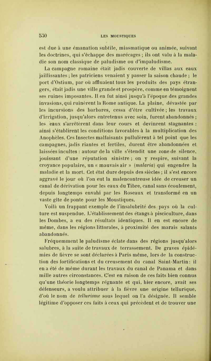 est due à une émanation subtile, miasmatique ou animée, suivant les doctrines, qui s'échappe des marécages ; ils ont valu à la mala- die son nom classique de paludisme ou d'impaludisme. La campagne romaine était jadis couverte de villas aux eaux jaillissantes ; les patriciens venaient y passer la saison chaude ; le port d'Ostium, par où affluaient tous les produits des pays étran- gers, était jadis une ville grande et prospère, comme en témoignent ses ruines imposantes. Il en fut ainsi jusqu'à l'époque des grandes invasions, qui ruinèrent la Rome antique. La plaine, dévastée par les incursions des barbares, cessa d'être cultivée ; les travaux d'irrigation, jusqu'alors entretenus avec soin, furent abandonnés ; les eaux s'arrêtèrent dans leur cours et devinrent stagnantes : ainsi s'établirent les conditions favorables à la multiplication des Anophèles. Ces Insectes malfaisants pullulèrent à tel point que les campagnes, jadis riantes et fertiles, durent être abandonnées et laissées incultes : autour de la ville s'étendit une zone de silence, jouissant d'une réputation sinistre ; on y respire, suivant la croyance populaire, un (( mauvais air » (malaria) qui engendre la maladie et la mort. Cet état dure depuis des siècles ; il s'est encore aggravé le jour où l'on eut la malencontreuse idée de creuser un canal de dérivation pour les eaux du Tibre, canal sans écoulement, depuis longtemps envahi par les Roseaux et transformé en un vaste gîte de ponte pour les Moustiques. Voilà un frappant exemple de l'insalubrité des pays où la cul- ture est suspendue. L'établissement des étangs à pisciculture, dans les Bombes, a eu des résultats identiques. 11 en est encore de même, dans les régions littorales, à proximité des marais salants abandonnés. Fréquemment le paludisme éclate dans des régions jusqu'alors salubres, à la suite de travaux de terrassement. De graves épidé- mies de fièvre se sont déclarées à Paris même, lors de la construc- tion des fortifications et du creusement du canal Saint-Martin: il en a été de même durant les travaux du canal de Panama et dans mille autres circonstances. C'est en raison de ces faits bien connus qu'une théorie longtemps régnante et qui, hier encore, avait ses défenseurs, a voulu attribuer à la fièvre une origine tellurique, d'où le nom de tellurisme sous lequel on l'a désignée. Il semble légitime d'opposer ces faits à ceux qui précèdent et de trouver une