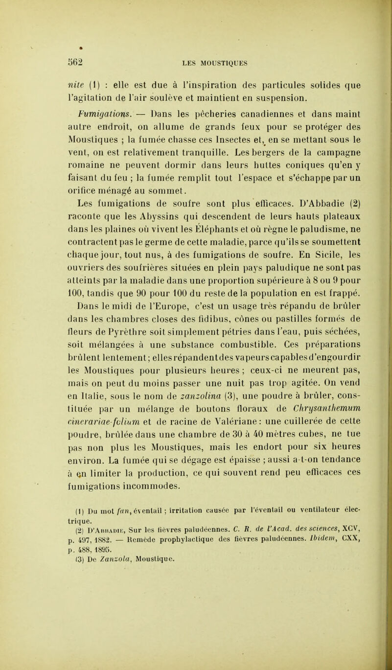 nite (1) : elle est due à l'inspiration des particules solides que l'agitation de l'air soulève et maintient en suspension. Fumigations. — Dans les pêcheries canadiennes et dans maint autre endroit, on allume de grands feux pour se protéger des Moustiques ; la fumée chasse ces Insectes et,^ en se mettant sous le vent, ou est relativement tranquille. Les bergers de la campagne romaine ne peuvent dormir dans leurs huttes coniques qu'en y faisant du feu ; la fumée remplit tout l'espace et s'échappe par un orifice ménagé au sommet. Les fumigations de soufre sont plus efficaces. D'Abbadie (2) raconte que les Abyssins qui descendent de leurs hauts plateaux dans les plaines où vivent les Éléphants et où règne le paludisme, ne contractent pas le germe de cette maladie, parce qu'ils se soumettent chaque jour, tout nus, à des fumigations de soufre. En Sicile, les ouvriers des soufrières situées en plein pays paludique ne sont pas atteints par la maladie dans une proportion supérieure à 8 ou 9 pour 100, tandis que 90 pour 100 du reste de la population en est frappé. Dans le midi de l'Europe, c'est un usage très répandu de brûler dans les chambres closes des iidibus, cônes ou pastilles formés de fleurs de Pyrètlire soit simplement pétries dans l'eau, puis séchées, soit mélangées à une substance combustible. Ces préparations brûlent lentement; elles répandentdes vapeurs capables d'engourdir les Moustiques pour plusieurs heures ; ceux-ci ne meurent pas, mais on peut du moins passer une nuit pas trop agitée. On vend en Italie, sous le nom de zanzolina (3), une poudre à brûler, cons- tituée par un mélange de boutons floraux de Chrysantliemum dîierariae fclium et de racine de Valériane: une cuillerée de cette poudre, brûlée dans une chambre de 30 à 40 mètres cubes, ne tue pas non plus les Moustiques, mais les endort pour six heures environ. La fumée qui se dégage est épaisse ; aussi a-t-on tendance à en limiter la production, ce qui souvent rend peu efTicaces ces fumigations incommodes. (1) Du mol/(/», éventail ; irritation causée par l'éventail ou ventilateur élec- trique. (2) D'Ahhauik, Sur les lièvres paludéennes. C. R. de l'Acad. des sciences, XCV, p. 497, 1882. — Hcmède prophylactique des fièvres paludéennes. Ibidem, CXX, p. 488, 1895. (3) De Zanzola, Moustique.