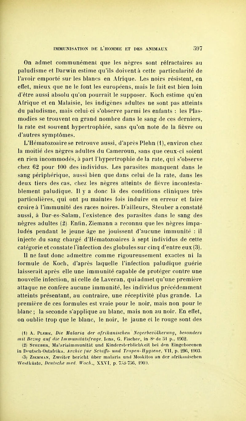 On admet communément que les nègres sont réfractaires au paludisme et Darwin estime qu'ils doivent à cette particularité de l'avoir emporté sur les blancs en Afrique. Les noirs résistent, en effet, mieux que ne le font les européens, mais le fait est bien loin d'être aussi absolu qu'on pourrait le supposer. Koch estime qu'en Afrique et en Malaisie, les indigènes adultes ne sont pas atteints du paludisme, mais celui-ci s'observe parmi les enfants : les Plas- modies se trouvent en grand nombre dans le sang de ces derniers, la rate est souvent hypertrophiée, sans qu'on note de la fièvre ou d'autres symptômes. L'Hématozoaire se retrouve aussi, d'après Plehn (1), environ chez la moitié des nègres adultes du Cameroun, sans que ceux-ci soient en rien incommodés, à part l'hypertrophie de la rate, qvi s'observe chez 62 pour 100 des individus. Les parasites manquent dans le sang périphérique, aussi bien que dans celui de la rate, dans les deux tiers des cas, chez les nègres atteints de fièvre incontesta- blement paludique. Il y a donc là des conditions cliniques très particulières, qui ont pu maintes fois induire en erreur et faire croire à l'immunité des races noires. D'ailleurs, Sieuber a constaté aussi, à Dar-es-Salam, l'existence des parasites dans le sang des nègres adultes (2) Rniin, Ziemann a reconnu que les nègres impa- ludés pendant le jeune âge ne jouissent d'aucune immunité : il injecte du sang chargé d'Hématozoaires à sept individus de cette catégorie et constate l'infection des globules sur cinq d'entre eux (3). H ne faut donc admettre comme rigoureusement exactes ni la formule de Koch, d'après laquelle l'infection paludique guérie laisserait après elle une immunité capable de protéger contre une nouvelle infection, ni celle de Laveran, qui admet qu'une première attaque ne confère aucune immunité, les individus précédemment atteints présentant, au contraire, une réceptivité plus grande. La première de ces formules est vraie pour le noir, mais non pour le blanc ; la seconde s'applique au blanc, mais non au noir. En effet, on oublie trop que le blanc, le noir, le jaune el le rouge sont des (1) A. Plkhn, Die Malaria der ufrikaninchen Negerbevijlkenouj, bexonders mil Bezug auf ilie Iinmunital^frage. lena, G. Fischer, in 8° de 31 p.. 1902. (2) Stf.udeu, Ma'iiriaimmunilât und Kindorsicrblichkeit bei dcn Eingcborenen in Doutscli-Ostafrilva. Archio fiir Schi/fa- und Tropen-Hygiene, Vil, p. SDfi, 1903. i3) ZiKMMAN, ZwoiliT bericht iiber malaria und Mosivilos an der afrikaiiischen Wesikùste, Deulsche med. Wocli., XXVI. p.TM-lo6, IW).