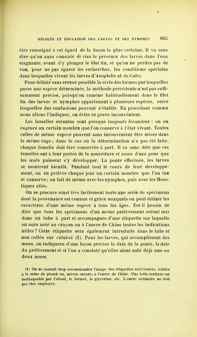 être renseigné à cet égard de la façon la plus certaine, il va sans dire qu'on aura constaté de tisu la présence des larves dans l'eau stagnante, avant d'y plonger le filet fin, et qu'on ne perdra pas de vue, pour ne pas égarer les recherches, les conditions spéciales dans lesquelles vivent les larves d'Anophèles et de Culex. Pour définir sans erreur possible la série des formes par lesquelles passe une espèce déterminée, la méthode précédente n'est pas sufli- samment précise, puisqu'on ramène habituellement dans le filet fin des larves et nymphes appartenant à plusieurs espèces, entre lesquelles des confusions peuvent s'établir. En procédant comme nous allons l'indiquer, on évite ce grave inconvénient. Les femelles errantes sont presque toujours fécondées : on en capture un certain nombre que l'on conserve à l'état vivant. Toutes celles de même espèce peuvent sans inconvénient être mises dans la même cage ; dans le cas où la détermination n'a pas été faite, chaque femelle doit être conservée à part. Il va sans dire que ces femelles ont à leur portée de la nourriture et assez d'eau pour que les œufs puissent s'y développer. La ponte effectuée, les larves se montrent bientôt. Pendant tout le cours de leur développe- ment, on en prélève chaque jour un certain nombre que l'on tue et conserve ; on fait de même avec les nymphes, puis avec les Mous- tiques ailés. On se procure ainsi très facilement toute une série de spécimens dont la provenance est connue et grâce auxquels on peut définir les caractères d'une même espèce à tous les âges. Est il besoin de dire que tous les spécimens d'un même prélèvement seront mis dans un tube à part et accompagnés d'une étiquette sur laquelle on aura noté au crayon ou à l'encre de Chine toutes les indications utiles? Cette étiquette sera également introduite dans le tube et non collée sur celui-ci (1). Pour les larves, qui accomplissent des mues, on indiquera d'une façon précise la date de la ponte, la date du prélèvement et si l'on a constaté qu'elles aient subi déjà une ou deux mues. (1) On ne saurait trop recommander l'usage des étiquettes intérieures, écrites à la mine de plomb ou, mieux encore, à l'encre de Chine. Une telle écriture est inattaquable par l'alcool, le formol, la glycérine, etc. L'encre ordinaire ne doit pas être employée.