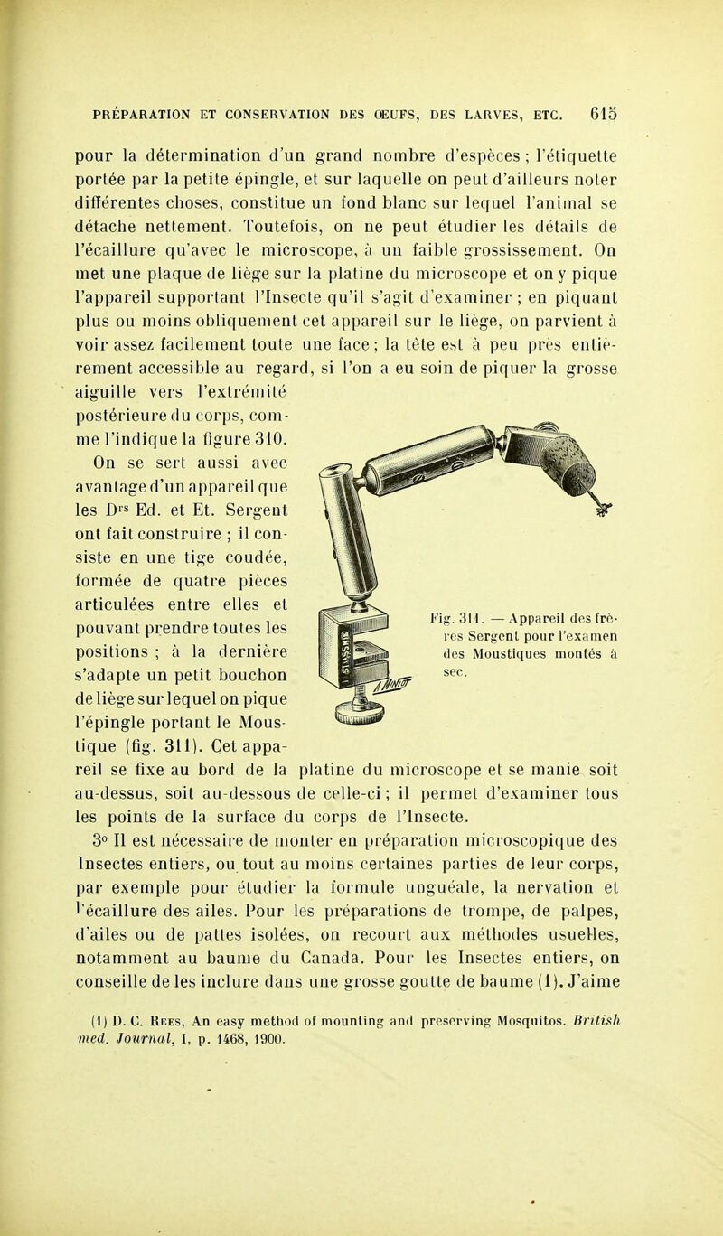 PRÉPARATION ET CONSERVATION DES œUFS, DES LARVES, ETC. 613 pour la détermination d'un grand nombre d'espèces ; l'étiquette portée par la petite épingle, et sur laquelle on peut d'ailleurs noter différentes choses, constitue un fond blanc sur lequel l'animal se détache nettement. Toutefois, on ne peut étudier les détails de l'écaillure qu'avec le microscope, à un faible grossissement. Oa met une plaque de liège sur la platine du microscope et on y pique l'appareil supportant l'Insecte qu'il s'agit d'examiner ; en piquant plus ou moins obliquement cet appareil sur le liège, on parvient à voir assez facilement toute une face ; la tète est à peu près entiè- rement accessible au regard, si l'on a eu soin de piquer la grosse aiguille vers l'extrémité postérieure du corps, com- me l'indique la figure 310. On se sert aussi avec avantage d'un appareil que les D>s Ed. et Et. Sergent ont fait construire ; il con- siste en une tige coudée, formée de quatre pièces articulées entre elles et pouvant prendre toutes les positions ; à la dernière s'adapte un petit bouchon de liège sur lequel on pique l'épingle portant le Mous- tique (fig. 311). Cet appa- reil se fixe au bord de la platine du microscope et se manie soit au-dessus, soit au-dessous de celle-ci ; il permet d'examiner tous les points de la surface du corps de l'Insecte. 3° Il est nécessaire de monter en préparation microscopique des Insectes entiers, ou tout au moins certaines parties de leur corps, par exemple pour étudier la formule unguéale, la nervation et l'écaillure des ailes. Pour les préparations de trompe, de palpes, d'ailes ou de pattes isolées, on recourt aux méthodes usuelles, notamment au baume du Canada. Pour les Insectes entiers, on conseille de les inclure dans une grosse goutte de baume (1). J'aime (I) D. C. Rees, An easy method of mounling ami prescrving Mosquitos. British med. Journal, 1, p. 1468, 1900. ,1 i J