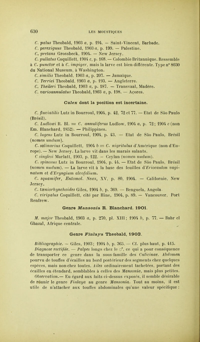 C. palus Theobald, 1903 a, p. 194. - Saint-Vincent, Barbade. C. perexiguus Theobald, 1903 a, p. 199. — Palestine. C. pretans Grossbeck, 1904. — New Jersey. C. puUatus Coquillett, 1904 c, p. 168. — Colombie Britannique. Ressemble à C. punctor et à C. impiger, mais la larve est bien différente. Typen 8030 du National Muséum, à Washington. C. similis Theobald, 1903 a, p. 207. — Jamaïque. C. Terriei Theobald, 1903 a, p. 193. — Angleterre. C. Theileri Theobald, 1903 a, p. 187. — Transvaal, Madère. C. varioannulatus Theobald, 1903 a, p. 198. — Açores. Culex dont la position est incertaine. C. fluviatilis Lutz in Bourroul, 1904, p. 42, 72 et 77. — Etat de Sào Paulo (Brésil). C. Ludlowi R. Bl. = C. annuliferus Ludlow, 1904 a, p. 72; 1904 c (non Em. Blanchard, 1852). — Philippines. C. Ingens Lutz in Bourroul, 1904, p. 43. — Etat de Sào Paulo, Brésil {nomen undum). C. salinarius Coquillett, 1904 b = C. nigritulus d'Amérique (non d'Eu- rope).— New Jersey. La larve vit dans les marais salants. C singlesi Mariait, 1903, p. 122. — Ceylan {nomen nndum). C. spinosus Lutz in Bourroul, 1904, p. 44. — Etat de Sào Paulo, Brésil {nomen nudum). — La larvé vit à la base des feuilles d'Eriocaulon vagi- natum et d'Eryngium alvofoli\im. C. squamifer, Enlomol. News, XV, p. 80, 1904. — Californie, New Jersey. C. txniorhynchoides Giles, 1904 b, p. 369. — Benguela, Angola- C. viripalus Coquillett, cité par Hine, 1904, p. 89. — Vancouver, Port Renfrew. Genre Mansonia R. Blanchard, 1901. M. major Theobald, 1903 a, p. 270, pl. XIII; 1904 b, p. 77. — Bahr el Ghazal, Afrique centrale. Genre Finlaya Theobald, 1903. Bibliographie. ~ Giles, 1903; 1904 b, p. 365.— Cf. plus haut, p. 415. Diagnose rectifiée. — Palpes longs chez le o', ce qui a pour conséquence de transporter ce genre dans la sous-famille des Culicinae. Abdomen pourvu de touffes d'écaillés au bord postérieur des segments chez quelques espèces, mais non chez toutes. Ailes ordinairement tachetées, portant des écailles en étendard, semblables à celles des Mansonia, mais plus petites. Observation.— Eu égard aux faits ci-dessus exposés, il semble désirable de réunir le genre Finlaya au genre Mansonia. Tout au moins, il est utile de n'attacher aux toulTes abdominales qu'une valeur spécifique :