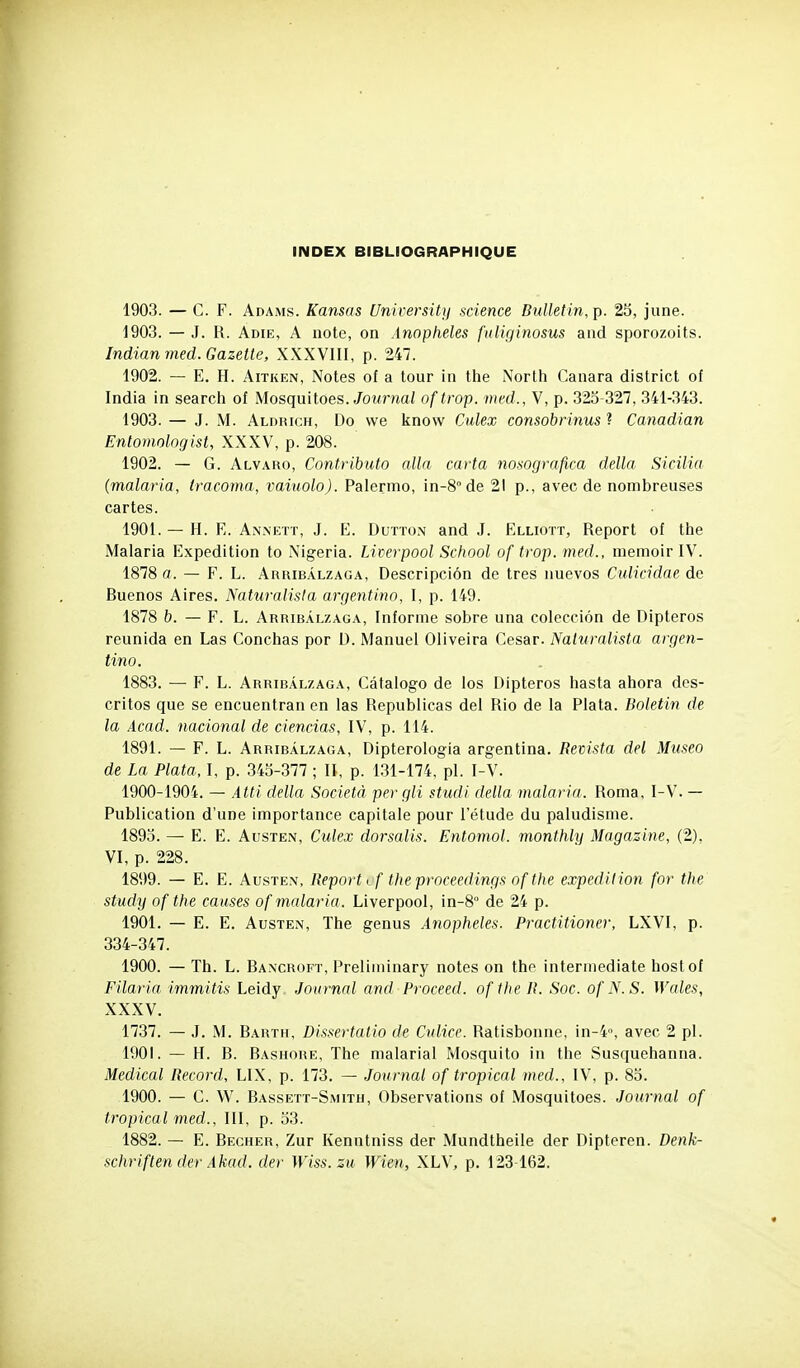 1903. — C. F. Adams. Kansas University science Bulletin, p. 25, june. 1903. — J. R. Adie, a note, on Anophèles fiiliginosus aiid sporozoits. Indianmed. Gazette, XXXVIII, p. 247. 1902. — E, H. AiTKEN, Notes of a tour in the North Canara district of India in search of Mosquitoes. Journal of trop, med., V, p. 323-327, 341-343. 1903. — J. M. Aldrich, Do \ve know Culex consobrinus ? Canadian EntomoloQist, XXXV, p. 208. 1902. — G. Alvaro, Contributo alla carta nosografica delta Sicilia (malaria, iracoma, vaiuolo). Palermo, in-8°de 21 p., avec de nombreuses cartes. 1901. — H. E. Annett, j. E. Dutton and J. Elliott, Report of the Malaria Expédition to Nigeria. Liverpool School of trop, med., memoir IV. 1878 fl. — F. L. Arribàlzaga, Descripciôn de très nuevos Culicidae de Buenos Aires. Naturalisia argentino, I, p. 149. 1878 h. — F. L. Arribàlzaga, Informe sobre una colecciôn de Dipteros reunida en Las Conchas por D. Manuel Oliveira César. Naturalista argen- tino. 1883. — F. L. Arribàlzaga, Câtalogo de los Dipteros hasta ahora des- critos que se encuentran en las Republicas del Rio de la Plata. Boletin de la Àcad. nacional de ciencias, IV, p. 114. 1891. — F. L. Arribàlzaga, Dipterologia argentina. Revista del Museo de La Plata, I, p. 343-377 ; II, p. 131-174, pl. I-V. 1900-1904. — Atli délia Società per gli studi délia malaria. Roma, I-V. — Publication d'une importance capitale pour l'étude du paludisme. 1893. — E. E. AusTEN, Culex dorsalis. Entomol. monthly Magazine, (2), VI, p. 228. 1899. — E. E. AusTEN, Report ^f theprnceedings of the expédition for the study of the causes of malaria. Liverpool, in-8 de 24 p. 1901. — E. E. AusTEN, The genus Anophèles. Practitioner, LXVI, p. 334-347. 1900. — Th. L. Baxcroft, Preliininary notes on the intermediate hostof Filaria iminitis Leidy .Journal and Proceed. of the R. Soc. of N.S. Wales, XXXV. 1737. — J. M. Barth, Dissertatio de Culice. Ratisbonne, in-4, avec 2 pl. 1901. — H. B. Bashore, The malarial Mosquito in the Susquehanna. Médical Record, LIX, p. 173. — Journal of tropical med., IV, p. 83. 1900. — C. W. Bassett-Smith, Observations of Mosquitoes. Journal of tropical med., III, p. 33. 1882. — E. Bêcher, Zur Kenntniss der Mundtheile der Dipteren. Denk- schriften der Akad. der Wiss. zu Wien, XL\, p. 123462.