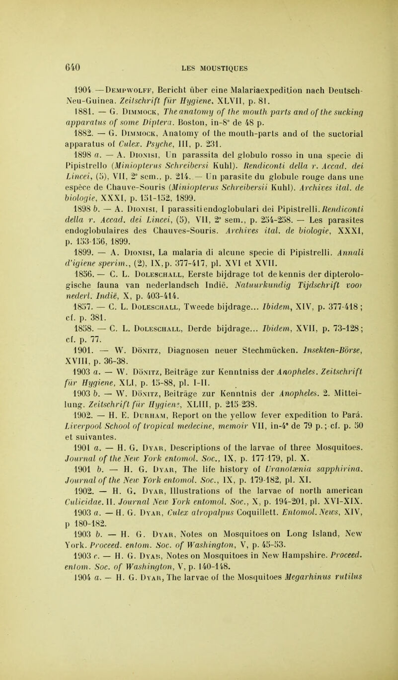 1904 —Dempvvolff, Bericht iiber eine Malariaexpedilion nach Deutsch- Neu-Guinea. Zeilschrift fur Hygiène, XLVII, p. 81. 1881. — G. DiMMocK, Theanatomy of Ihe mouth parts and of the sucking apparahis of some Diptera. Boston, in-8° de 48 p. 1882. — G. DiMMOCK, Anatomy of the mouth-parts and of the suctorial apparatus of Culex. Psyché, III, p. 231. 1898 a. — A. Dio.Msi, Un parassita del globulo rosso in una specie di Pipistrello (Miniopterns Schreibersi Kuhl). Rendiconti délia r. Acciid. dei Lincei, (5), VII, 2° sem., p. 214. — Un parasite du globule rouge dans une espèce de Chauve-Souris (Minioptenis Schreibersii Kuhl). Archives ital. de biologie, XXXI, p. 151-152, 1899. 1898 b. — A. Dio.Nisi, I parassitiendoglobuiari dei PipislrelU. Reitdiconli délia r. Accad. dei Lincei, (5), VII, 2° sem., p. 254-258. — Les parasites endoglobulaires des Chauves-Souris. A)xhires ital. de biologie, XXXI, p. 153-156, 1899. 1899. — A. DioNisi, La malaria di alcune specie di Pipistrelli. Annali d'igiene sperim., (2), IX,p. 377-417, pl. XVI et XVII. 1856. — C. L. DoLEscHALL, Eerste bijdrage tôt dekennis der dipterolo- gische fauna van nederlandsch Indië. Natuurkundig Tijdschrift vooi nederl. Indië, X, p. 403-414. 1857. — C. L. DoLESCHALL, Tweede bijdrage... Ibidem, XIV, p. 377-418; cf. p. 381. 1858. — C. L. DoLEScHALL, Derde bijdrage... Ibidem, XVII, p. 73-128; cf. p. 77. 1901. — W. DoNiTz, Diagnosen neuer Stechmûcken. Insekten-Bôrse, XVIII, p. 36-38. 1903 a. — W. DoNiTz, Beitràge zur Kenntniss der Anophèles. Zeilschrift ftir Hygiène. XLI, p. 15-88, pl. I-II. 1903 b. — W. DoMTz, Beitràge zur Kenntnis der Anophèles. 2. Mittei- lung. Zeitschrifl fiir Hygiew, XLIII, p. 215 238. 1902. — H. E. DuRHA.M, Report on the yellow lever expédition to Para. Liverpool School of tropical médecine, memoir VII, in-4' de 79 p. ; cf. p. 50 et suivantes. 1901 a. — H. G. Dyar, Descriptions of the larvae of three Mosquitoes. Journal of the New York entomol. Soc, IX, p. 177 179, pl. X. 1901 b. — H. G. Uyar, The life history of Uranolasnia sapphirina. Journal of the New York entomol. Soc, IX, p. 179-182, pl. XI. 1902. — H. G. Dyar, Illustrations of the larvae of north american Culicidae. II. Journal Neu^ York entomol. Soc, X, p. 194-201, pl. XVI-XIX. 1903 a. — H. G. Dyar, Ctdex airopalpus Coquillett. Entomol. News, XIV, p 180-182. 1903 b. — H. G. Dyar, Notes on Mosquitoes on Long Island, New York. Proceed. enloni. Soc. of Wasiiington, V, p. 45-53. 1903 r. — H. G. Dyak, Notes on Mosquitoes in New Hampshire. Proceed. enlom. Soc. of Washington, V, p. 140-148. 1904 a. — H. G. Dyar, The larvae of the Mosquitoes Megarhinus rutilns