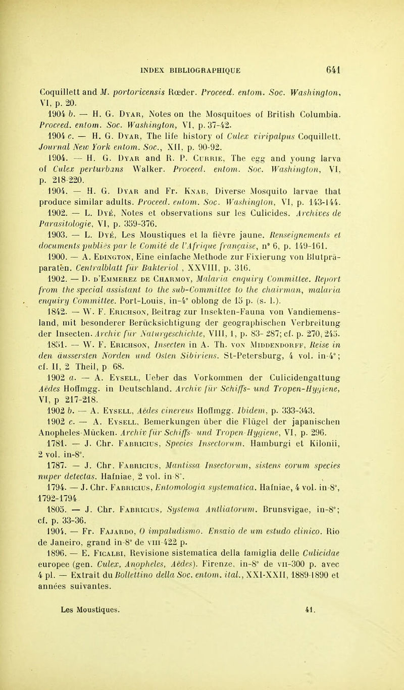 Coquillett and M. portoricensis Rœder. Proceed. entom. Soc. Washington, VI, p. 20. 1904 b. — H. G. Dyar, Notes on the Mosquitoes of British Columbia. Proceed. enlom. Soc. Washington, VI, p. 37-42. 1904 c. — H. G. Dyar, The life history of Culex viripalpiis Coquillett. Journal Netc York entom. Soc, XII, p. 90-92. 1904. — H. G. Dyar and R. P. Cukrie, The egg and young larva of Culex perlurbans Walker. Proceed. entom. Soc. Washington, VI, p. 218-220. 1904. — H. G. Dyar and Fr. Knab, Diverse Mosquito larvae that produce similar adults. Proceed. entom. Soc. WasJiington, VI, p. 143-144. 1902. — L. Dyé, Notes et observations sur les Culicides. Archives de Parasitologie, VI, p. 339-376. 1903. — L. Dyé, Les Moustiques et la fièvre jaune. Renseignements et documents publiés par le Comité de l'Afrique française, n 6, p. 149-161. 1900. — A. Edii\c:ton, Eine einfache Méthode zur Fixierung von Blutprà- paratèn. Cenlralblatt far Bakteriol , XXVIII, p. 316. 1902. — D. d'Emmerez de Charmoy, Malaria enquiry Coinmillee. Re})ort from the spécial assistant to the sub-Committee to the chairmun, malaria enquiry Committee. Port-Louis, in-4° oblong de lo p. (s. 1.). 1842. — W. F. Erichson, Beitrag zur Insekten-Fauna von Vandiemens- land, mit besonderer Berûcksichtigung der geographischen Verbreitung der Insecten. Archiv fur Aulurgeschichte, VIII, 1, p. 83- 287; cf. p. 270, 243. 1831. — W. F. Erichson, Insecten in A. Th. vo.x .Miduenroufi--, Reise in den àussersten Norden and Oslen Sibiriens. St-Petersburg, 4 vol. in-4° ; cf. II, 2 Theil, p 68. 1902 a. — A. Eysell, Ueber das Vorkommen der Culicidengattung Aëdes Hofïmgg. in Deutschland. Archiv filr Schiffs- imd Tropen-Hygv'ne, VI, p 217-218. 1902 b. — A. Eysell, Aèdes cinereus Hofïmgg. Ibidem, p. 333-343. 1902 c — A. Eysell, Bemerkungen ûber die Flûgel der japanischen Anopheles-Mûcken. Archiv fiir Schiffs- und Tropen Hygiène, VI, p. 296. 1781. — J. Chr. Fabricius, Species Insectorum. Hamburgi et Kilonii, 2 vol. in-8°. 1787. — J. Chr. Fabricius, Mantissa Insectorum, sistens eorum species nuper détectas. Hafniae, 2 vol. in 8°. 1794. — J. Chr. Fabricius, Entomologia systematica. Hafniae, 4 vol. in-8, 1792-1794 1803. — J. Chr. Fabricius, Systema Antliatorum. Brunsvigae, in-8°; cf. p. 33-36. 1901. — Fr. Fa,tardo, 0 impaludismo. Ensaio de um, estudo clinico. Rio de Janeiro, grand in-8° de viii 422 p. 1896. — E. Ficalbi, Revisione sistematica délia famiglia délie Culicidae europee (gen. Culex, Anophèles, Aèdes). Firenze, in-S° de vii-300 p. avec 4 pl. — Extrait duBoUettino délia Soc. entom. ital., XXl-XXII, 1889-1890 et années suivantes. Les Moustiques. 41.