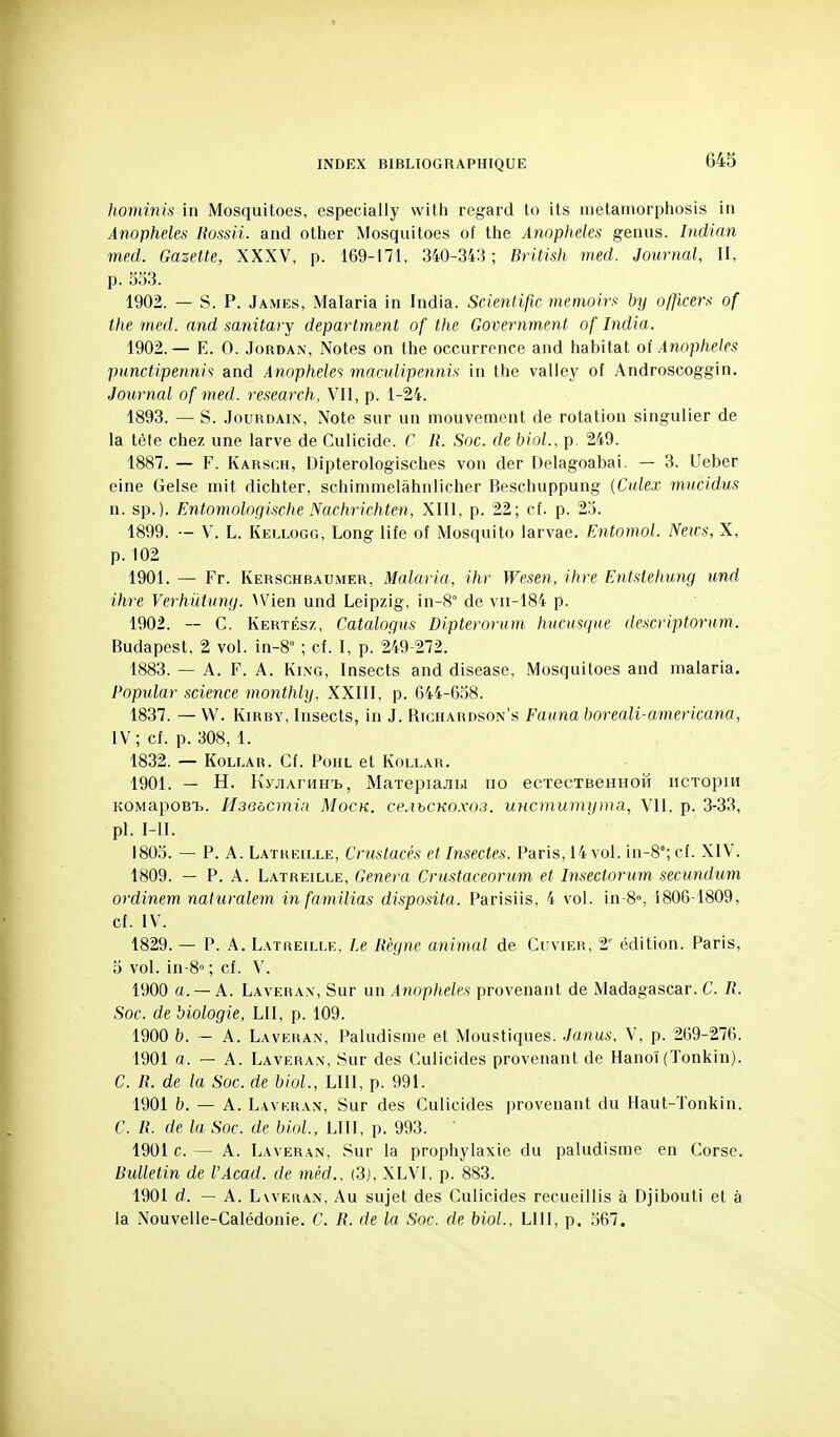 hoviinis in Mosquitoes, especially with regard to Us inetamorphosis in Anophèles Rossii. and other Mosquitoes ot the Anophèles genus. Indian med. Gazette, XXXV, p. 169-171, 340-343; British med. Journal, II, p. 553. 1902. — S. P. James, Malaria in India. Scientific meinoirs by o/]lcers of the med. and sanitary department of the Government of India. 1902.— E. 0. Jordan, Notes on tlie occurrence and habitat oi Anophèles punctipennis and Anophèles macvlipennis in the valley of Androscoggin. Journal of med. research, VII, p. 1-24. 1893. — S. Jourdain, Note sur un mouvement de rotation singulier de la tête chez une larve de Culicide. C R. Soc. de biol., p. 249. 1887. — F. Karsch, Dipterologisches von der Delagoabai. — 3. Ueber cine Gelse mit dichter, schimmelâhnlicher Beschuppung (Cidex mncidus n. sp.). Entomologische Nachrichten, XIII. p. 22; cf. p. 25. 1899. — V. L. Kellogg, Long life of Mosquito larvae. Entomol. Neivs, X, p. 102 1901. — Fr. Kerschbaumer, Malaria, ihr Wesen, ihre Entsiehimg und ihre Verhûtuny. Wien und Leipzig, in-8 de vii-184 p. 1902. — C. Kertész, Catalogus Dipterorum hucusque descriptorum. Budapest, 2 vol. in-8° ; cf. I, p. 249-272. 1883. — A. F. A. KiNG, Insects and disease, Mosquitoes and malaria. Popular science monthly, XXIII, p. 644-6,58. 1837. — W. KiRBY, Insects, in J. Righardson's Faunaboreali-americana, IV; cf. p. 308, 1. 1832. — KOLLAR. Cf. POHL et KOLLAR. 1901. — H. Ky.JiArwH'b, MaTepiajiu no ecïecTseHHoiï iiCTopm KOMapoB'b. HseôcmiR Mock. ce.ihCKOxos. UHcmumyma, VII, p. 3-33, pl. I-II. 1805. — P. A. Latreille, Crustacés et Insectes. Paris, 14 vol. in-8°; cf. XIV. 1809. — P. A. Latreille, Gênera Crustaceorum et Insectorum secundum ordinem naluralem infamilias disposita. Parisiis, 4 vol. in-8», 1806-1809, cf. IV. 1829. — P. A. Latreille, Le Règne animal de Cuvier, 2' édition. Paris, 0 vol. in-8° ; cf. V. 1900 a.— A. Lavera.x, Sur un Anophèles provenant de Madagascar. C. R. Soc. de biologie, LU, p. 109. 1900 b. — A. Laveha.n, Paludisme et Moustiques. Junus, V, p. 269-276. 1901 a. — A. Laveran, Sur des Culicides provenant de Hanoï (Tonkin). C. R. de la Soc. de biol., LUI, p. 991. 1901 b. — A. Lavkran, Sur des Culicides provenant du Haut-Tonkin. C. R. de la Soc. de biol, LUI, p. 993. 1901 c. — A. Laveran, Sur la prophylaxie du paludisme en Corse. Bulletin de l'Acad. de mèd., (3), XLVI, p. 883. 1901 d. — A. LwERAN, Au sujet des Culicides recueillis à Djibouti et à la Nouvelle-Calédonie. C. R. de la Soc. de biol., LUI, p. 567.