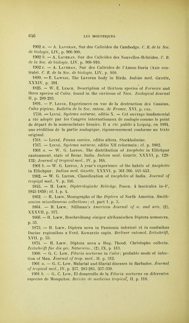 1902 a. — A. Lavf.ran, Sur des Culicides du Cambodge. C. /{. de la Soc. de biologie, LIV, p. 906-908. 1902 b. —A. Laveran, Sur des Culicides des Nouvelles-Hébrides. C. H. de la Soc. de biologie. LIV, p. 908-910. 1902 c. — A. Laveran, Sur des Culicides de l'Amou-Daria (Asie cen- trale). C. R. de la Soc. de biologie, LIV, p. 910. 1899. —E. Lawrie, The Laveran body in Birds. Indian med. Gazette, XXXIV, p. 391. 1825. — W. E. Leach, Description of thirteen species of Formica and three species of Culex, found in the environs of Nice. Zoological Journal II, p. 289-293. 1891. — P. Lesne, Expériences en vue de la destruction des Cousins, Culex pipiena. Bulletin de la Soc. entom. de France, XVI, p. cxl. 1758. — LiNXÉ, Systema naturae, editio X. — Cet ouvrage fondamental a été adopté par les Congrès internationaux de zoologie comme le point de départ de la nomenclature binaire. II a été publié à Leipzig, en 1894, une réédition de la partie zoologique, rigoureusement conforme au texte original. 1761. — Linné, Fauna suecica, editio altéra. Stockholniiae. 1767. — Linné, Systema naturae, editio XII reformata ; cf. p. 1002. 1901 a. — W. G. Liston, The distribution of Anophèles in Ellichpur cantonment, state of Berar, India. Indian med. Gazette, XXXVL p. 129- 132; Journal of tropical med., IV, p. 164. 1901 b. — W. G. Liston, A year's expérience of the habits of Anophèles in Ellichpur. Indian med. Gazette, XXXVI, p. 361-366, 441-443. 1902. — W. G. Liston, Classification of Anophèles of India. Journal of tropicfll med., V, p. 146. 1845. — H. Lccw, Dipterologische Beitrdge. Posen, 4 fascicules in-4°, 1845-1850; cf. I, p. 4. 1862. — H. LoEW, Monographs of the Diptera of North America. Smith- sonian miscellaneous collections; cf. part 1, p. 5. 1864. — H. LoEW, Silliman's American Journal of se. and arts, (2), XXXVII, p. 317. 1866. — H. Lœw, Beschreibung einiger afrikanischen Diptera nemocera, p. 55. 1873. — H. Lœw, Diptera nova in Pannonia inferiori et in confinibus Daciae regionibus a Ferd. Kowarzio capta. Berliner entomol. Zeitschrift, XVII, p. 33. 1874. — H. Lœw, Diptera nova a Hug. Theod. Christopho collecta. Zeitschrift fur die ges. Natunriss., (2), IX, p 413. 1900. — G. C. Low, Filaria nocturna in Culex; probable mode of infec- tion of Man. Journal of trop, med., II, p. 312. 190! a. — G. C. Low, Malarial and filarial diseases in Barbados. Journal of tropical med., IV, p. 257, 283-285, 357-359. 1901 b. — G. C. Low, El desarrollo de la Filaria nocturna en diferenics especies de Mosquitos. Revistu de medicina tropical, II, p. 118.