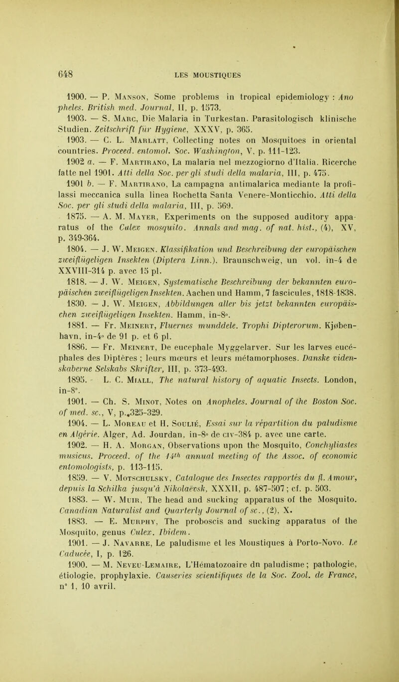 1900. — p. Manson, Some problenis in tropical epidemiology : Ano pluies. British med. Journal, II, p. 1373. 1903. — S. Marc, Die Malaria in Turkestan. Parasitologisch klinische Studien. Zeitschrifl fur Hygiène, XXXV, p. 365. 1903. — C. L. Marlatt, Collecting notes on Mosquitoes in oriental countries. Proceed. enlomoJ. Soc. Washington, V, p. 111-123. 1902 a. — F. Martirano, La malaria nel niezzogiorno d'Italia. Ricerche fatte nel 1901. Atti délia Soc. pergli studi délia malaria, III, p. 47o. 1901 b. — F. Martirano, La campagna antiraalarica mediante la profi- lassi meccanica sulla linea Hochetta Santa Vcnere-Monticchio. Atti délia Soc. per gli studi délia malaria, III, p. 569. 1875. — A. M. Mayer, Experiments on the supposed auditory appa- ratus of the Calex mosquilo. Annals and mag. of nat. hist., (4), XV, p. 349-364. 1804. — J. W. Meioen. Klassifikation und Beschreibung der europàischen zweifliigeligen Insekten {Diptera Linn.). Braunschvveig, un vol. in-4 de XXVIII-314 p. avec 13 pl. 1818. — J. W. Meigen, Systematische Beschreibung der bekannten euro- pàischen ziceiflUgeligenInsekten. Aachen und Hamm, 7 fascicules, 1818 1838. 1830. — J. W. Meigen, Abbildimgen aller bis jetzt bekannten europàis- chen zn-eiflûgeligen Insekten. Hamm, in-8°. 1881. — Fr. Meinert, Fluernes munddele. Trophi Dipterorum. Kj0ben- havn, in-4 de 91 p. et 6 pl. 1886. — Fr. Meinert, De eucephale Myggelarver. Sur les larves eucé- phales des Diptères ; leurs mœurs et leurs métamorphoses. Danske viden- skaberne Selskabs Skrifter, III, p. 373-493. 1895. • L. C. MiALL, The natural history of aquatic Insects. London, in-8°. 1901. — Ch. S. MiNOT, Notes on Anophèles. Journal of the Boston Soc. o/'îned. se, V, p.,325-329. 1904. — L. MoREAu et H. Soulié, Essai sur la répartition du paludisme en Algérie. Alger, Ad. Jourdan, in-8'' de civ-384 p. avec une carte. 1902. — H. A. Morgan, Observations upon the Mosquito, Conchyliastes mu.sicus. Proceed. of the 14^'' annual meeting of the Assoc. of économie entomologists, p. 113-115. 1859. — V. MoTscHULSKY, Catalogue des Insectes rapportés du fl. Amour, depuis laSchilka jusqu'à Nikolaëvsk, XXXII, p. 487-307; cf. p. 503. 1883. — W. MuiR, The head and sucking apparalus of the Mosquito. Canadinn Naturalist and Quarterly Journal of se, (2), X. 1883. — E. MuRPHY, The proboscis and sucking apparatus of the Mosquito, geuus Culex. Ibidem. 1901. — J. Navarre, Le paludisme et les Moustiques à Porto-Novo. Le Caducée, I, p. 126. 1900. — M. Neveu-LeiMAire, L'Hématozoaire dn paludisme; pathologie, étiologie, prophylaxie. Causâ tes scientifiques de la Soc. Zool. de France, n° 1, 10 avril.