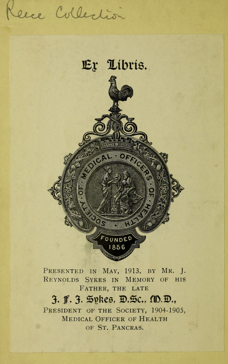 Presented in May, 1913, by Mr. J. Reynolds Sykes in Memory of his Father, the late 3* f ♦ 3* S^Fies, flD.B., President of the Society, 1904-1905, Medical Officer of Health OF St. Pancras.