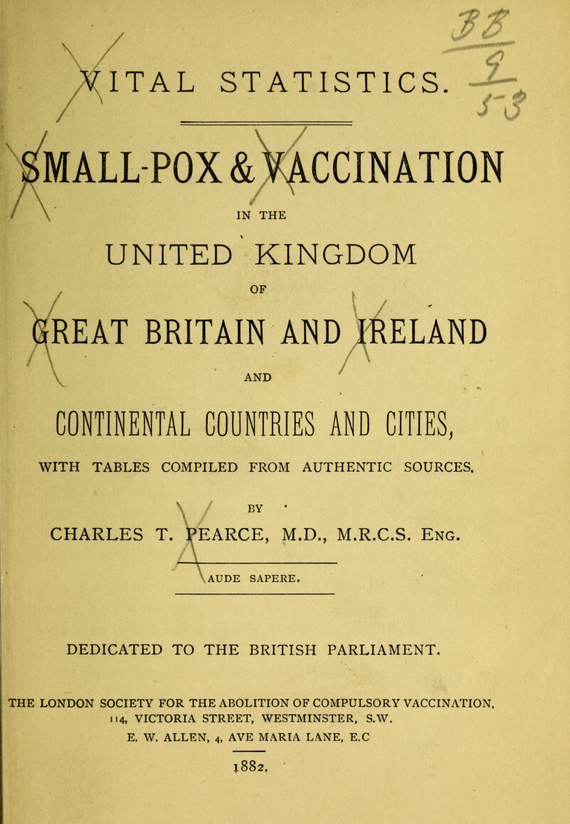 ITAL STATISTICS. -2-, Vmall-pox &Vf ccination / \ IN THE united  KINGDOM VrEAT BRITAIN AND^J.RELAND AND CONTINENTAL COUNTRIES AND CITIES, WITH TABLES COMPILED FROM AUTHENTIC SOURCES. CHARLES T. l^EARCE, M.D., M.R.C.S. Eng. AUDE SAPERE. DEDICATED TO THE BRITISH PARLIAMENT. THE LONDON SOCIETY FOR THE ABOLITION OF COMPULSORY VACCINATION, 114, VICTORIA STREET, WESTMINSTER, S.W. E. W. ALLEN, 4. AVE MARIA LANE, E.C 1882,