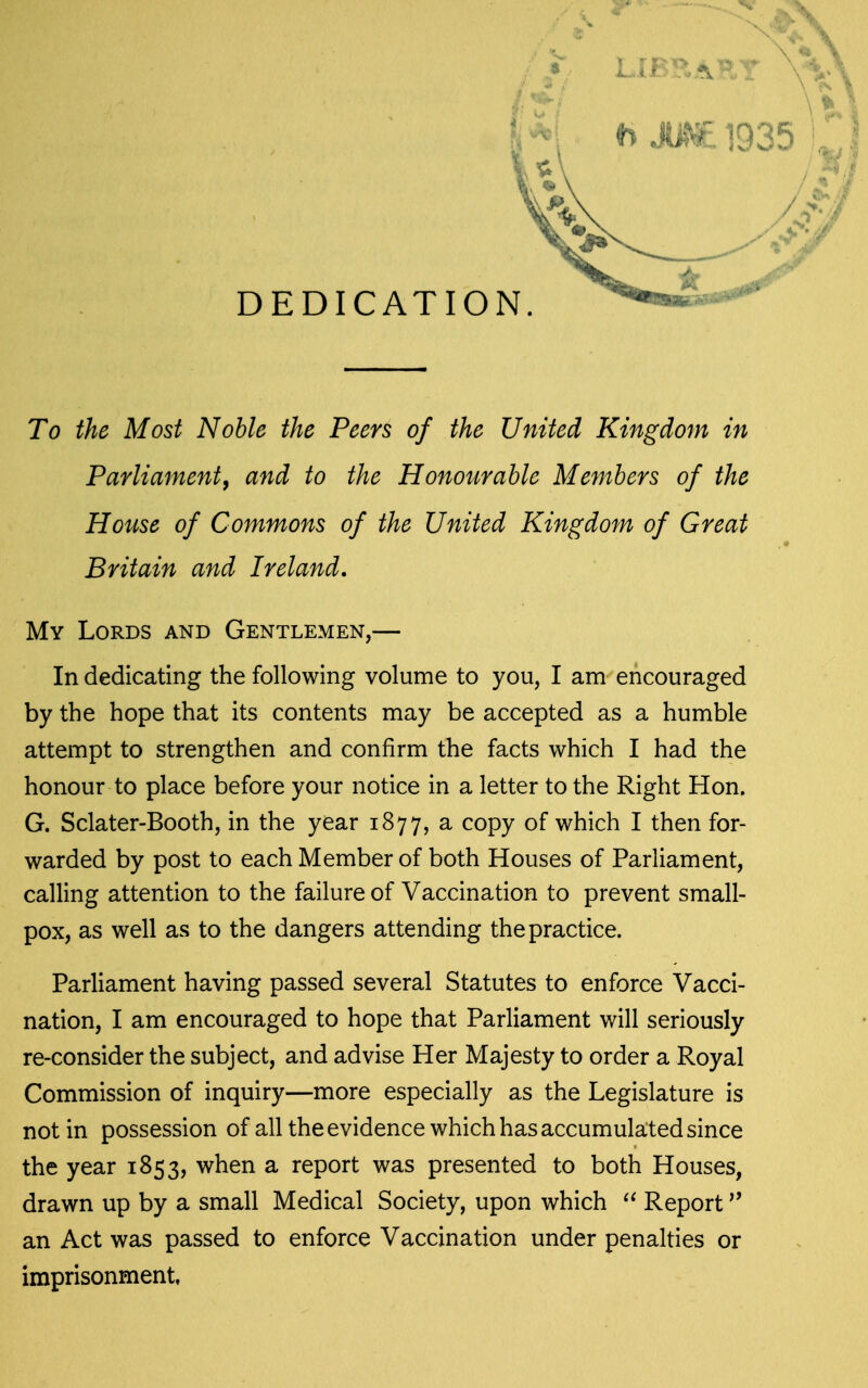 Parliament^ and to the Honourable Members of the House of Commons of the United Kingdom of Great Britain and Ireland. My Lords and Gentlemen,— In dedicating the following volume to you, I am encouraged by the hope that its contents may be accepted as a humble attempt to strengthen and confirm the facts which I had the honour to place before your notice in a letter to the Right Hon. G. Sclater-Booth, in the year 1877, a copy of which I then for- warded by post to each Member of both Houses of Parliament, calling attention to the failure of Vaccination to prevent small- pox, as well as to the dangers attending the practice. Parliament having passed several Statutes to enforce Vacci- nation, I am encouraged to hope that Parliament will seriously re-consider the subject, and advise Her Majesty to order a Royal Commission of inquiry—more especially as the Legislature is not in possession of all the evidence which has accumulated since the year 1853, when a report was presented to both Houses, drawn up by a small Medical Society, upon which Report ^' an Act was passed to enforce Vaccination under penalties or imprisonment,