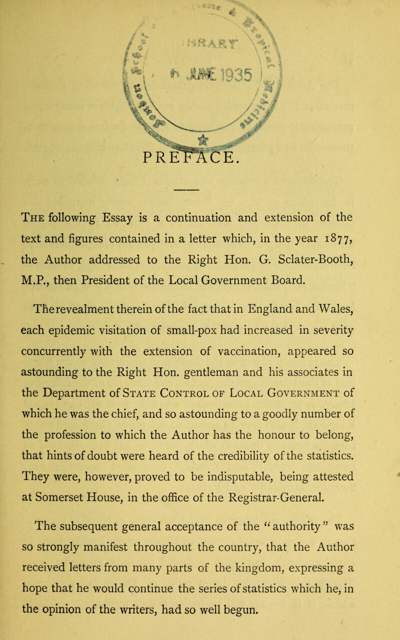 The following Essay is a continuation and extension of the text and figures contained in a letter which, in the year 1877, the Author addressed to the Right Hon. G. Sclater-Booth, M.P., then President of the Local Government Board. Therevealment therein of the fact that in England and Wales, each epidemic visitation of small-pox had increased in severity concurrently with the extension of vaccination, appeared so astounding to the Right Hon. gentleman and his associates in the Department of State Control of Local Government of which he was the chief, and so astounding to a goodly number of the profession to which the Author has the honour to belong, that hints of doubt were heard of the credibility of the statistics. They were, however, proved to be indisputable, being attested at Somerset House, in the office of the Registrar-General. The subsequent general acceptance of the ^' authority  was so strongly manifest throughout the country, that the Author received letters from many parts of the kingdom, expressing a hope that he would continue the series of statistics which he, in the opinion of the writers, had so well begun.