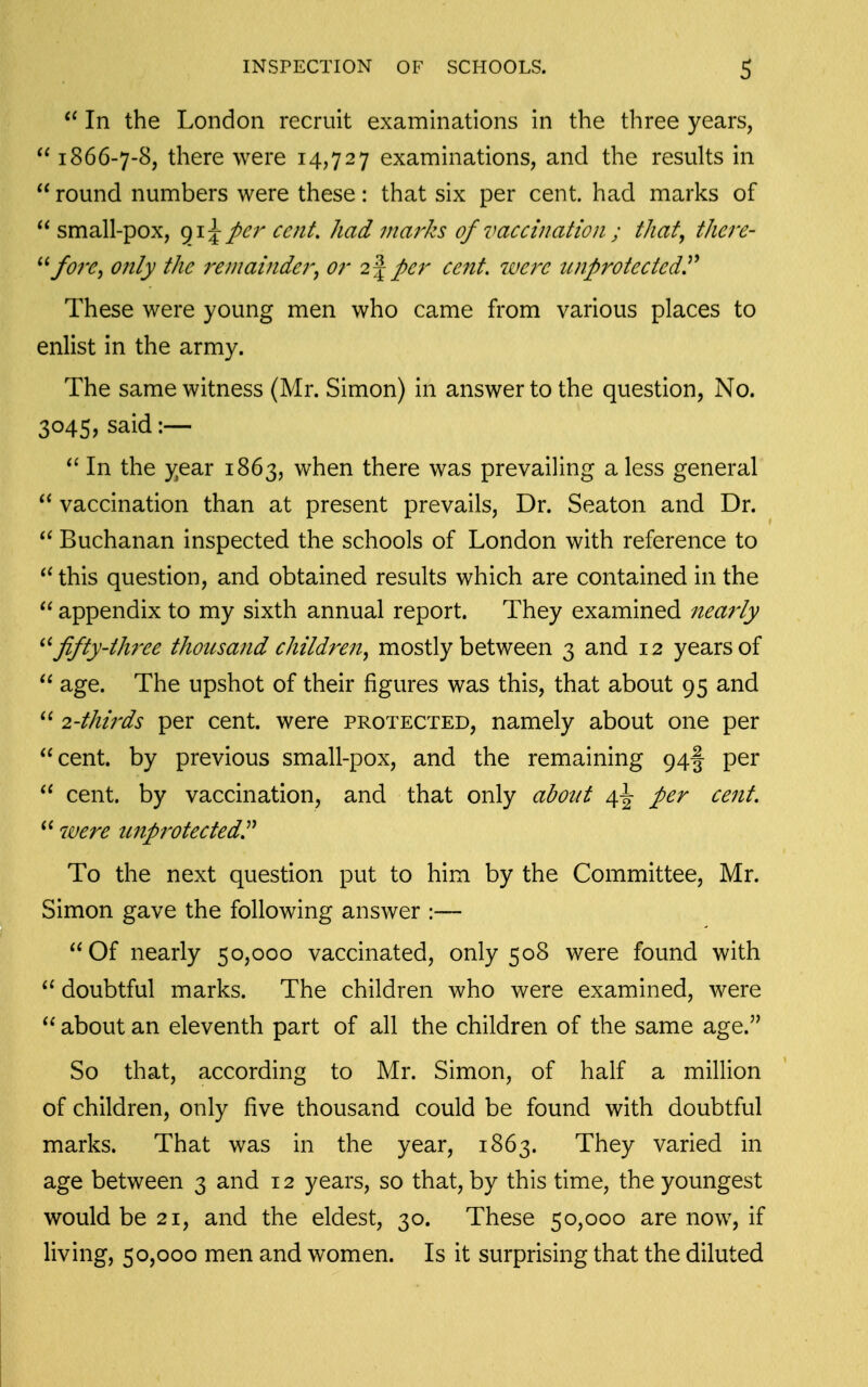 In the London recruit examinations in the three years,  1866-7-8, there were 14,727 examinations, and the results in  round numbers were these: that six per cent, had marks of small-pox, per cent, had marks of vaccination ; that, there- ^'fore, only the remainder^ or 2 J per cent, were unprotected^ These were young men who came from various places to enlist in the army. The same witness (Mr. Simon) in answer to the question, No. 3045, said :—  In the year 1863, when there was prevailing a less general  vaccination than at present prevails. Dr. Seaton and Dr.  Buchanan inspected the schools of London with reference to this question, and obtained results which are contained in the  appendix to my sixth annual report. They examined nearly '^fifty-three thousand children^ mostly between 3 and 12 years of  age. The upshot of their figures was this, that about 95 and  24hirds per cent, were protected, namely about one per cent, by previous small-pox, and the remaining 94! per  cent, by vaccination, and that only about a,\ per cent,  were unprotectedP To the next question put to him by the Committee, Mr. Simon gave the following answer :— Of nearly 50,000 vaccinated, only 508 were found with  doubtful marks. The children who were examined, were  about an eleventh part of all the children of the same age. So that, according to Mr. Simon, of half a million of children, only five thousand could be found with doubtful marks. That was in the year, 1863. They varied in age between 3 and 12 years, so that, by this time, the youngest would be 21, and the eldest, 30. These 50,000 are now, if living, 50,000 men and women. Is it surprising that the diluted