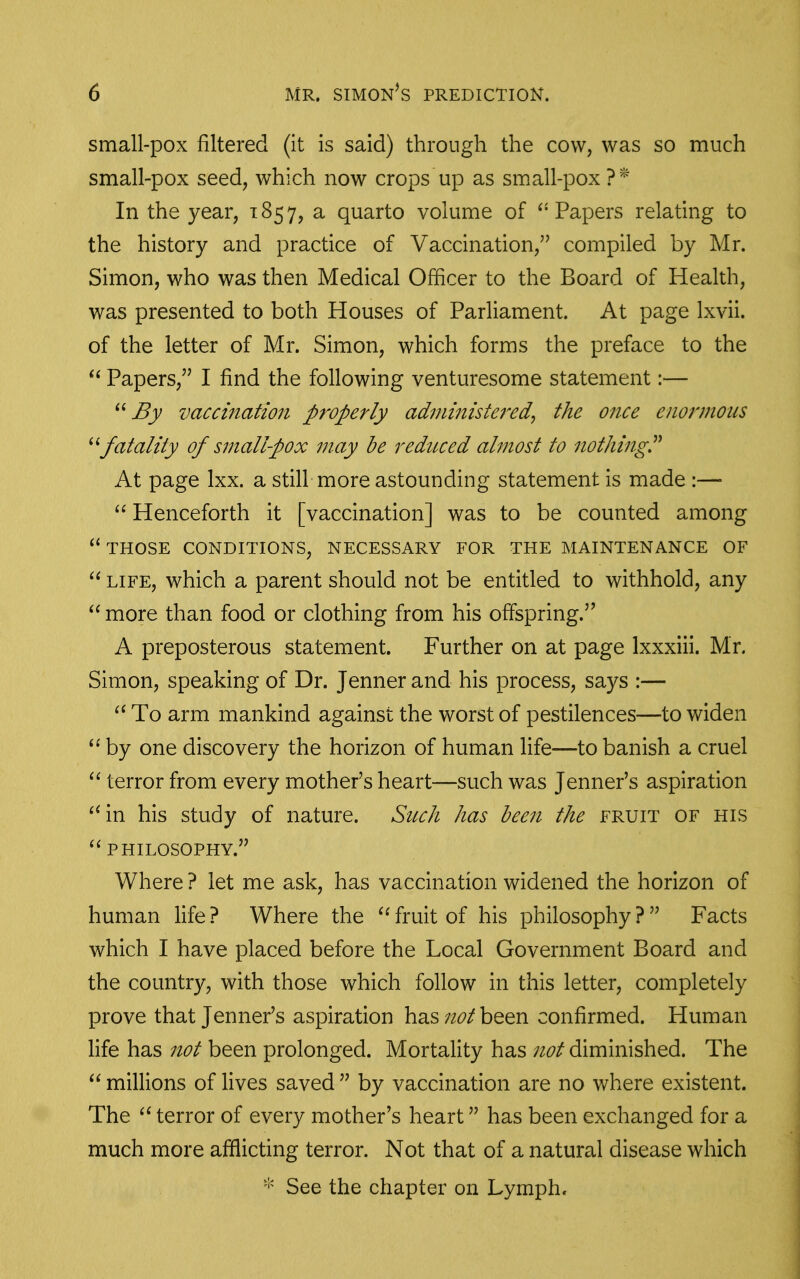 small-pox filtered (it is said) through the cow, was so much small-pox seed, which now crops up as small-pox ?^'^' In the year, 1857, a quarto volume of ^'Papers relating to the history and practice of Vaccination, compiled by Mr. Simon, who was then Medical Officer to the Board of Health, was presented to both Houses of Parliament. At page Ixvii. of the letter of Mr. Simon, which forms the preface to the Papers, I find the following venturesome statement:— By vaccination properly administered^ the once enormous fatality of small-pox may be redttced almost to nothing^ At page Ixx. a still more astounding statement is made :—  Henceforth it [vaccination] was to be counted among THOSE CONDITIONS, NECESSARY FOR THE MAINTENANCE OF  LIFE, which a parent should not be entitled to withhold, any  more than food or clothing from his offspring. A preposterous statement. Further on at page Ixxxiii. Mr. Simon, speaking of Dr. Jenner and his process, says :— To arm mankind against the worst of pestilences—to widen by one discovery the horizon of human life—to banish a cruel terror from every mother's heart—such was Jenner's aspiration ^^in his study of nature. Such has been the fruit of his PHILOSOPHY. Where ? let me ask, has vaccination widened the horizon of human life ? Where the fruit of his philosophy ?  Facts which I have placed before the Local Government Board and the country, with those which follow in this letter, completely prove that Jenner's aspiration has been confirmed. Human life has not been prolonged. Mortality has not diminished. The  millions of lives saved  by vaccination are no where existent. The terror of every mother's heart has been exchanged for a much more afflicting terror. Not that of a natural disease which See the chapter on Lymph.