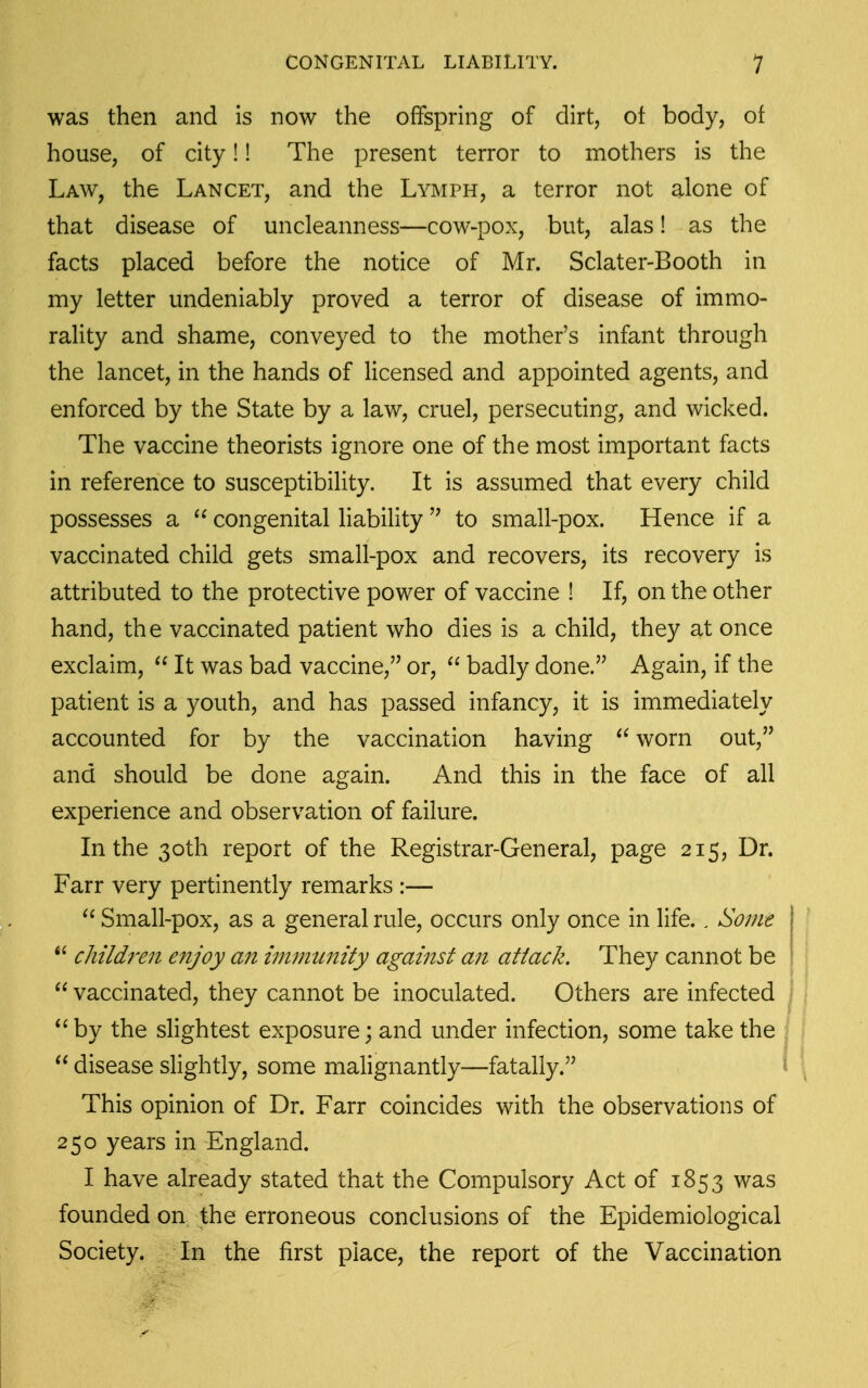 was then and is now the offspring of dirt, ot body, of house, of city!! The present terror to mothers is the Law, the Lancet, and the Lymph, a terror not alone of that disease of uncleanness—cow-pox, but, alas! as the facts placed before the notice of Mr. Sclater-Booth in my letter undeniably proved a terror of disease of immo- rality and shame, conveyed to the mother's infant through the lancet, in the hands of licensed and appointed agents, and enforced by the State by a law, cruel, persecuting, and wicked. The vaccine theorists ignore one of the most important facts in reference to susceptibility. It is assumed that every child possesses a congenital liability to small-pox. Hence if a vaccinated child gets small-pox and recovers, its recovery is attributed to the protective power of vaccine ! If, on the other hand, the vaccinated patient who dies is a child, they at once exclaim, It was bad vaccine,'^ or, badly done. Again, if the patient is a youth, and has passed infancy, it is immediately accounted for by the vaccination having worn out, and should be done again. And this in the face of all experience and observation of failure. In the 30th report of the Registrar-General, page 215, Dr. Farr very pertinently remarks :— Small-pox, as a general rule, occurs only once in life., Some \ children enjoy an immtmity against an attack. They cannot be vaccinated, they cannot be inoculated. Others are infected *'by the slightest exposure; and under infection, some take the disease slightly, some malignantly—fatally. This opinion of Dr. Farr coincides with the observations of 250 years in England. I have already stated that the Compulsory Act of 1853 was founded on the erroneous conclusions of the Epidemiological Society. In the first place, the report of the Vaccination