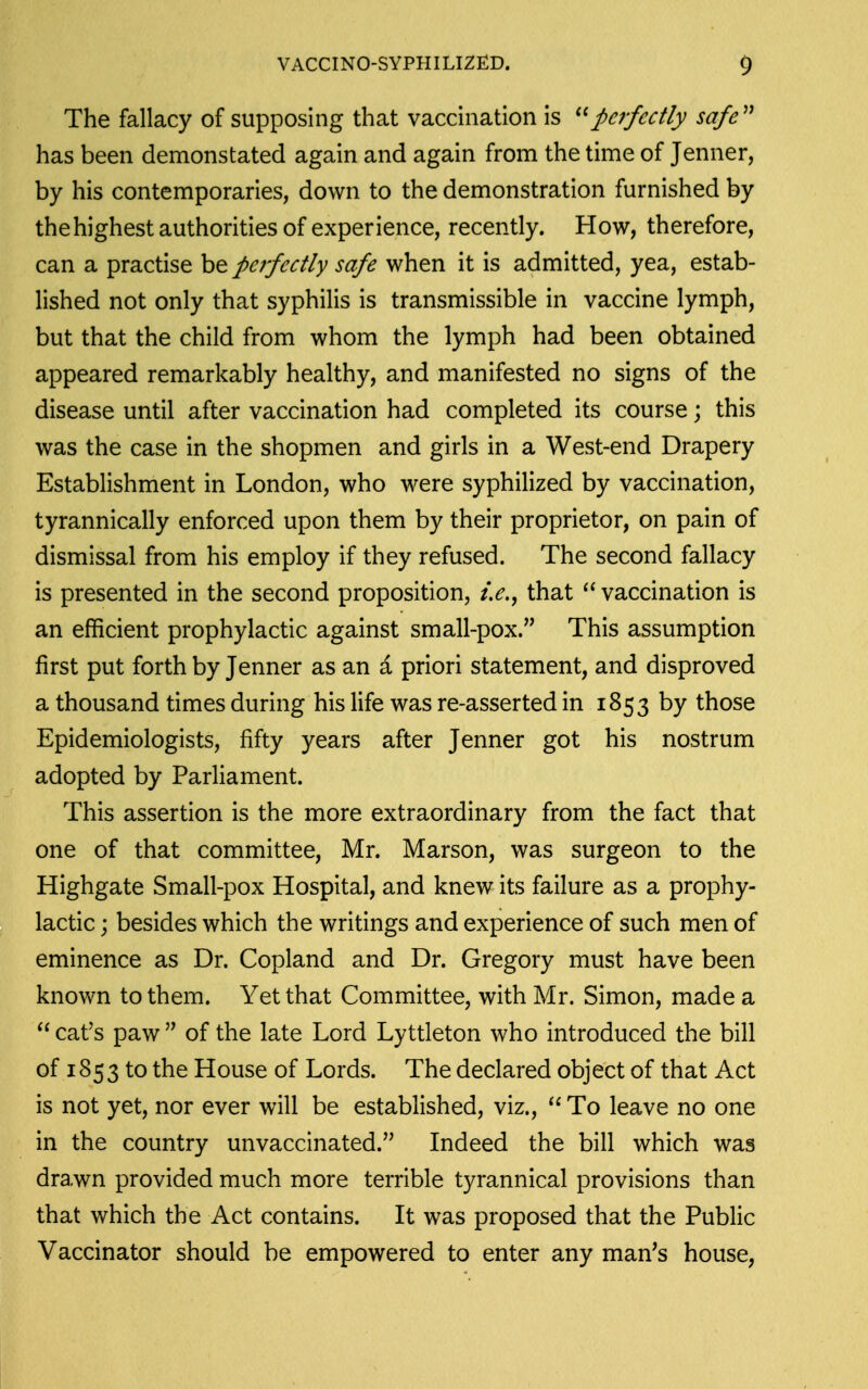 The fallacy of supposing that vacchiation is perfectly safe^^ has been demonstated again and again from the time of Jenner, by his contemporaries, down to the demonstration furnished by the highest authorities of experience, recently. How, therefore, can a practise be perfectly safe when it is admitted, yea, estab- lished not only that syphilis is transmissible in vaccine lymph, but that the child from whom the lymph had been obtained appeared remarkably healthy, and manifested no signs of the disease until after vaccination had completed its course; this was the case in the shopmen and girls in a West-end Drapery Establishment in London, who were syphilized by vaccination, tyrannically enforced upon them by their proprietor, on pain of dismissal from his employ if they refused. The second fallacy is presented in the second proposition, that  vaccination is an efficient prophylactic against small-pox. This assumption first put forth by Jenner as an a priori statement, and disproved a thousand times during his life was re-asserted in 1853 by those Epidemiologists, fifty years after Jenner got his nostrum adopted by Parliament. This assertion is the more extraordinary from the fact that one of that committee, Mr. Marson, was surgeon to the Highgate Small-pox Hospital, and knew its failure as a prophy- lactic ; besides which the writings and experience of such men of eminence as Dr. Copland and Dr. Gregory must have been known to them. Yet that Committee, with Mr. Simon, made a cat's paw  of the late Lord Lyttleton who introduced the bill of 1853 to the House of Lords. The declared object of that Act is not yet, nor ever will be established, viz.,  To leave no one in the country unvaccinated. Indeed the bill which was dra.wn provided much more terrible tyrannical provisions than that which the Act contains. It was proposed that the Public Vaccinator should be empowered to enter any man's house,