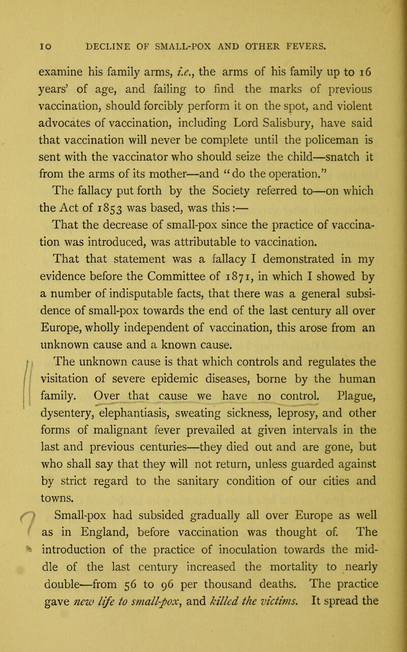 examine his family arms, i.e.^ the arms of his family up to i6 years' of age, and failing to find the marks of previous vaccination, should forcibly perform it on the spot, and violent advocates of vaccination, including Lord Salisbury, have said that vaccination will never be complete until the policeman is sent with the vaccinator who should seize the child—snatch it from the arms of its mother—and do the operation. The fallacy put forth by the Society referred to—on which the Act of 1853 was based, was this:— That the decrease of small-pox since the practice of vaccina- tion was introduced, was attributable to vaccination. That that statement was a fallacy I demonstrated in my evidence before the Committee of 1871, in which I showed by a number of indisputable facts, that there was a general subsi- dence of small-pox towards the end of the last century all over Europe, wholly independent of vaccination, this arose from an unknown cause and a known cause. I ■ The unknown cause is that which controls and regulates the /I visitation of severe epidemic diseases, borne by the human j ^ family. Over that cause we have no control. Plague, dysentery, elephantiasis, sweating sickness, leprosy, and other forms of malignant fever prevailed at given intervals in the last and previous centuries—they died out and are gone, but who shall say that they will not return, unless guarded against by strict regard to the sanitary condition of our cities and towns. f) Small-pox had subsided gradually all over Europe as well / as in England, before vaccination was thought of The ^ introduction of the practice of inoculation towards the mid- dle of the last century increased the mortality to nearly double—from 56 to 96 per thousand deaths. The practice gave new life to small-pox^ and killed the victims. It spread the