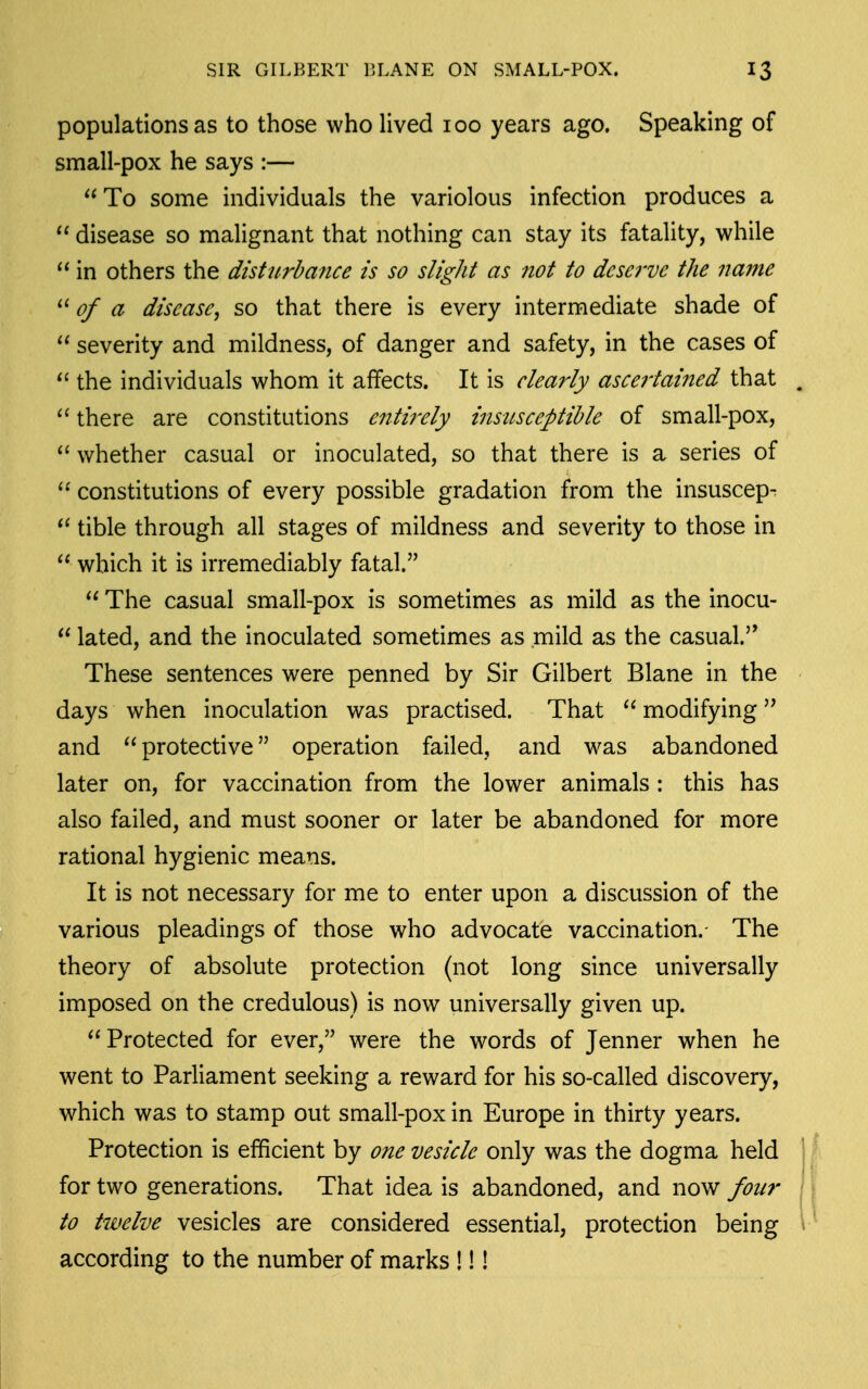 populations as to those who lived 100 years ago. Speaking of small-pox he says :— To some individuals the variolous infection produces a disease so malignant that nothing can stay its fatality, while  in others the disturbance is so slight as not to deserve the name of a disease^ so that there is every intermediate shade of  severity and mildness, of danger and safety, in the cases of  the individuals whom it affects. It is clearly ascertained that there are constitutions entirely insitsceptible of small-pox,  whether casual or inoculated, so that there is a series of  constitutions of every possible gradation from the insuscep-  tible through all stages of mildness and severity to those in  which it is irremediably fatal.  The casual small-pox is sometimes as mild as the inocu-  lated, and the inoculated sometimes as mild as the casual. These sentences were penned by Sir Gilbert Blane in the days when inoculation was practised. That  modifying and protective operation failed, and was abandoned later on, for vaccination from the lower animals : this has also failed, and must sooner or later be abandoned for more rational hygienic means. It is not necessary for me to enter upon a discussion of the various pleadings of those who advocate vaccination.- The theory of absolute protection (not long since universally imposed on the credulous) is now universally given up. Protected for ever, were the words of Jenner when he went to Parliament seeking a reward for his so-called discovery, which was to stamp out small-pox in Europe in thirty years. Protection is efficient by one vesicle only was the dogma held for two generations. That idea is abandoned, and now four to twelve vesicles are considered essential, protection being according to the number of marks !!!