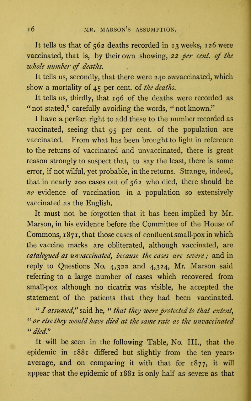 It tells us that of 562 deaths recorded in 13 weeks, 126 were vaccinated, that is, by their own showing, 22 per cent, of the whole mmber of deaths. It tells us, secondly, that there were 240 ^/waccinated, which show a mortality of 45 per cent, of the deaths. It tells us, thirdly, that 196 of the deaths were recorded as not stated, carefully avoiding the words, not known.'' I have a perfect right to add these to the number recorded as vaccinated, seeing that 95 per cent, of the population are vaccinated. From what has been brought to light in reference to the returns of vaccinated and unvaccinated, there is great reason strongly to suspect that, to say the least, there is some error, if not wilful, yet probable, in the returns. Strange, indeed, that in nearly 200 cases out of 562 who died, there should be no evidence of vaccination in a population so extensively vaccinated as the English. It must not be forgotten that it has been implied by Mr. Marson, in his evidence before the Committee of the House of Commons, 1871, that those cases of confluent small-pox in which the vaccine marks are obliterated, although vaccinated, are catalogued as unvaccinated, becatcse the cases are severe; and in reply to Questions No. 4,322 and 4,324, Mr. Marson said referring to a large number of cases which recovered from small-pox although no cicatrix was visible, he accepted the statement of the patients that they had been vaccinated. I assumedy^ said he, that they were protected to that extent, or else they would have died at the same rate as the unvaccinated diedr It will be seen in the following Table, No. III., that the epidemic in 1881 differed but slightly from the ten years> average, and on comparing it with that for 1877, it will appear that the epidemic of 1881 is only half as severe as that