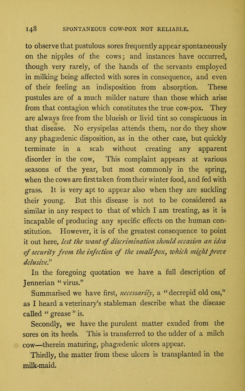 to observe that pustulous sores frequently appear spontaneously on the nipples of the cows; and instances have occurred, though very rarely, of the hands of the servants employed in milking being affected with sores in consequence, and even of their feeling an indisposition from absorption. These pustules are of a much milder nature than those which arise from that contagion which constitutes the true cow-pox. They are always free from the blueish or livid tint so conspicuous in that disease. No erysipelas attends them, nor do they show any phagaedenic disposition, as in the other case, but quickly terminate in a scab without creating any apparent disorder in the cow, This complaint appears at various seasons of the year, but most commonly in the spring, when the cows are first taken from their winter food, and fed with grass. It is very apt to appear also when they are suckling their young. But this disease is not to be considered as similar in any respect to that of which I am treating, as it is incapable of producing any specific effects on the human con- stitution. However, it is of the greatest consequence to point it out here, lest the want of discrimination should occasion an idea of security from the infection of the small-pox^ which might prove delusive^ In the foregoing quotation we have a full description of Jennerian  virus. Summarised we have first, necessarily^ a decrepid old oss, as I heard a veterinary's stableman describe what the disease called grease  is. Secondly, we have the purulent matter exuded from the sores on its heels. This is transferred to the udder of a milch cow—therein maturing, phagaedenic ulcers appear. Thirdly, the matter from these ulcers is transplanted in the milk-maid.