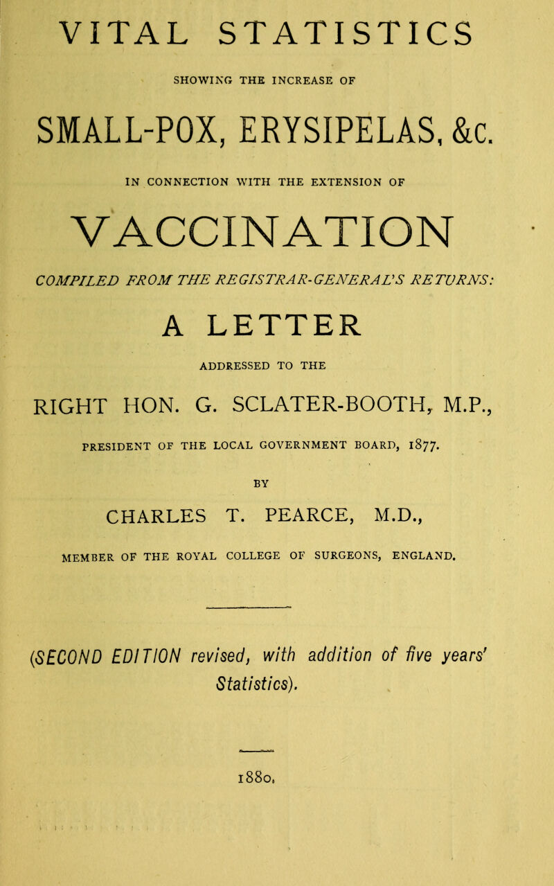 VITAL STATISTICS SHOWING THE INCREASE OF SMALL-POX, ERYSIPELAS, &c. IN CONNECTION WITH THE EXTENSION OF VACCINATION COMPILED FROM THE REGISTRAR-GENERALS RETURNS: A LETTER ADDRESSED TO THE RIGHT HON. G. SCLATER-BOOTH, M.P., PRESIDENT OF THE LOCAL GOVERNMENT BOARD, 1877. BY CHARLES T. PEARCE, M.D., MEMBER OF THE ROYAL COLLEGE OF SURGEONS, ENGLAND. {SECOND EDITION revised, with addition of five years' Statistics). 1880.