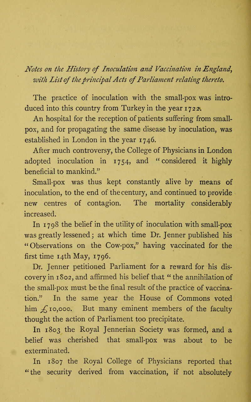 Notes on the History of Inoculation and Vaccination in England^ with List of the principal Acts of Parliament relating thereto. The practice of inoculation with the small-pox was intro- duced into this country from Turkey in the year 17 2 2». An hospital for the reception of patients suffering from small- pox, and for propagating the same disease by inoculation, was established in London in the year 1746. After much controversy, the College of Physicians in London adopted inoculation in 1754, and considered it highly beneficial to mankind. Small-pox was thus kept constantly alive by means of inoculation, to the end of the century, and continued to provide new centres of contagion. The mortality considerably increased. In 1798 the belief in the utility of inoculation with small-pox was greatly lessened; at which time Dr. Jenner published his Observations on the Cow-pox, having vaccinated for the first time 14th May, 1796. Dr. Jenner petitioned Parliament for a reward for his dis- covery in 1802, and affirmed his belief that  the annihilation of the small-pox must be the final result of the practice of vaccina- tion. In the same year the House of Commons voted him 10,000. But many eminent members of the faculty thought the action of Parliament too precipitate. In 1803 the Royal Jennerian Society was formed, and a belief was cherished that small-pox was about to be exterminated. In 1807 the Royal College of Physicians reported that the security derived from vaccination, if not absolutely