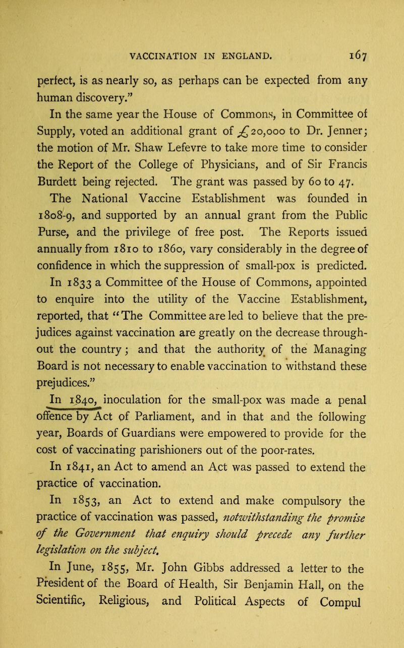 perfect, is as nearly so, as perhaps can be expected from any human discovery. In the same year the House of Commons, in Committee of Supply, voted an additional grant of ;^2o,ooo to Dr. Jenner; the motion of Mr. Shaw Lefevre to take more time to consider the Report of the College of Physicians, and of Sir Francis Burdett being rejected. The grant was passed by 60 to 47. The National Vaccine Establishment was founded in 1808-9, supported by an annual grant from the Public Purse, and the privilege of free post. The Reports issued annually from 1810 to i860, vary considerably in the degree of confidence in which the suppression of small-pox is predicted. In 1833 a Committee of the House of Commons, appointed to enquire into the utility of the Vaccine Establishment, reported, that ''The Committee are led to believe that the pre- judices against vaccination are greatly on the decrease through- out the country; and that the authority of the Managing Board is not necessary to enable vaccination to withstand these prejudices. In 1840, inoculation for the small-pox was made a penal offence by Act of Parhament, and in that and the following year. Boards of Guardians were empowered to provide for the cost of vaccinating parishioners out of the poor-rates. In 1841, an Act to amend an Act was passed to extend the practice of vaccination. In 1853, an Act to extend and make compulsory the practice of vaccination was passed, notwithstanding the promise of the Government that enquiry should precede any further legislation on the subject. In June, 1855, Mr. John Gibbs addressed a letter to the President of the Board of Health, Sir Benjamin Hall, on the Scientific, Religious, and Political Aspects of Compul