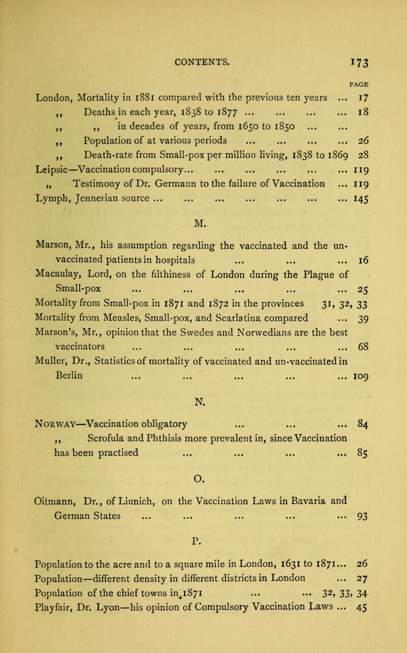 PAGE London, Mortality in 1881 compared with the previous ten years ... i7 ,, Deaths in each year, 1838 to 1877 18 ,, ,, in decades of years, from 1650 to 1850 ,, Population of at various periods ... ... ... ... 26 ,, Death-rate from Small-pox per milHon living, 1838 to 1869 28 Leipsic—Vaccination compulsory . ... 119 „ Testimony of Dr. Germaun to the failure of Vaccination ... 119 Lymph, Jennerian source 145 M. Marson, Mr., his assumption regarding the vaccinated and the un- vaccinated patients in hospitals ... ... ... 16 Macaulay, Lord, on the filthiness of London during the Plague of Small-pox ... ... ... ... ... 25 Mortahty from Small-pox in 1871 and 1872 in the provinces 31, 32, 33 MortaHty from Measles, Small-pox, and Scarlatina compared ... 39 Marson's, Mr., opinion that the Swedes and Norwedians are the best vaccinators ... ... ... ... ... 68 Muller, Dr., Statistics of mortahty of vaccinated and un-vaccinated in Berlin ... ... ... ... ... 109 N. NoRW^AY—Vaccination obligatory ... ... ... 84 ,, Scrofula and Phthisis more prevalent in, since Vaccination has been practised ... ... ... ... 85 O. Oitmann, Dr., of Liunich, on the Vaccination Laws in Bavaria and German States ... ... ... ... ... 93 P. Population to the acre and to a square mile in London, 1631 to 1871... 26 Population—different density in different districts in London ... 27 Population of the chief towns in^j^i871 ... ... 32, 33> 34 Playfair, Dr. Lyon—his opinion of Compulsory Vaccination Laws ... 45