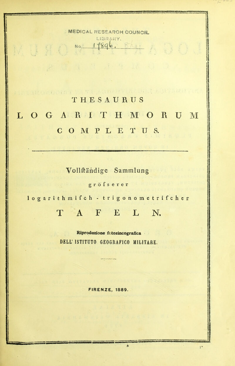 MEDICAL RESEARCH GOUNCiL LIBRARY. mo ( ftkjto THESAURUS LOGA.R ITHMORU C O M P L E T U S. Vollftandige Sammlung grofs erer logarithmifch - trigonometrifchc T A F E L N. Riproduzioae fctozincografica DELL' ISTITUTO GEOGRAFIGO MILITARE. FIRENZE, 1889.