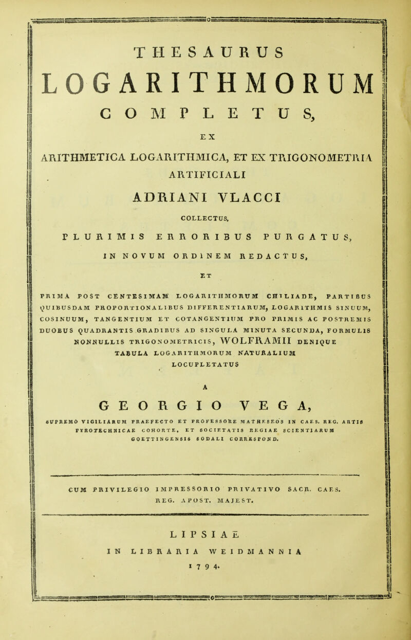 THESAURUS LOGARITHMORUM COMPLETUS, E X ARITHMETICA LOGARITHMIC A, ET EX TRIGONOMETRIA ARTIFICIALI ADRIANI VLACCI COLLECTUS, TLURIMIS ERRORI3US PURGATUS, IN NOVUM ORD1NEM REDACTUS, ET PRIMA POST CENTESIMAL LOGARITHMORUM CHILIADE, PARTI BUS ^UIBUSDAM PROPORTIONAL1BUS DIFFER. ENTIARU Mj LOGAR1THMIS SINUUM, COSINUUM, TAN&ENTIUM ET COTANGENT1UM PRO PR1MIS AC POSTREMIS DUOBU8 QUADRANTIS GRADIBUS AD SINGULA MINUTA SECUNDA, FORMUllS NONNULL1S TRIGONOMETRICIS, WOLFRAMII DEIUQUE TABULA LOGARITHMORUM NAT URALIUM LOCUPLETATU8 GEORGIO VEGA, 8VPREM0 VIGILIARUM PRAEFECTO ET PROFESSOhE MAT HKSE OS IN CAES. REG. ARTI6 PYROTECHNICAE COHORTE, ET 60CIETATIS REGIAE SCIENTIARUM COETTIN GENSIS 60DAH CORRESPOND. CUM PRIVILEGIO IMPRESSORIO PRIVATIVO SACK. CAES. REG. A P O S T. MAJEST, L I P S I A E IN LIBRARIA WEIDMANNIA