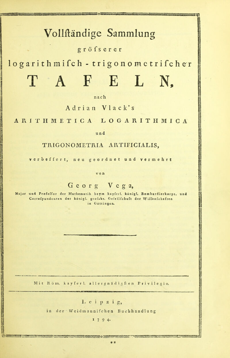 Vollftandige Sammlung grofserer 1 o g a r i t h m i f c h - trigonome trifcher T A F E L N, nach Adrian Vlack's A R I T H M E T I C A LOGARITHMIC A und TRIGONOMETRIA ARTIFICIALIS, verbeffcrt, neu geordnet und vermehrt v o ft Geo r g Vega, Major und Profeffor der Mathematik beym kayferl: konigl. Bombardierkorps, und Correfpondenten dor konigl. gvofsbr. Gefellfch^ft der Wiffenfchaften in Gottingen. M it 1\ u in. kayferL a 1 1 e r 2 n a d i  ft e n P r i v i 1 e 2 i o. im liHIII'IWHHIIIMll MINI H IM Leipzig, i n d c r • VV e i d m a n n i f c h e n Buehhandlung