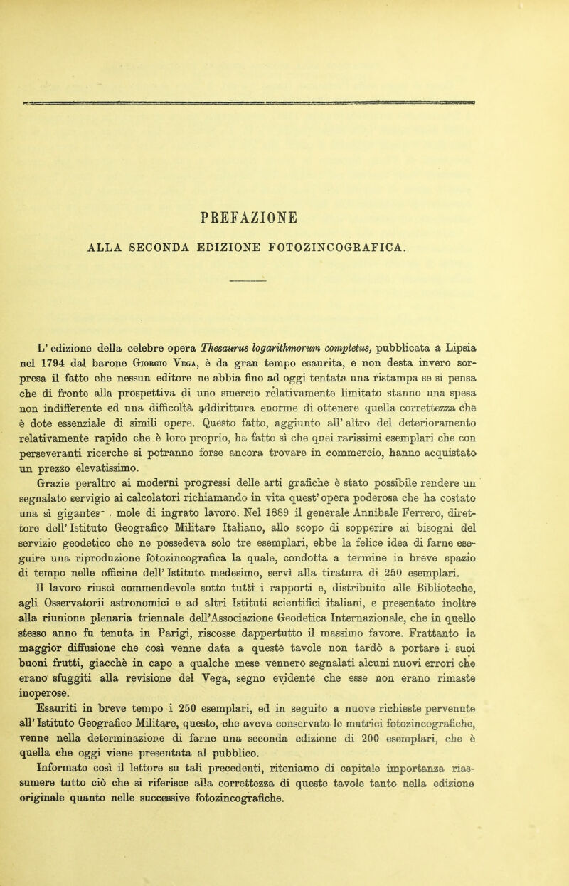PKEFAZIONE ALLA SECONDA EDIZIONE FOTOZINCOGRAFICA. L' edizione dell a celebre opera Thesawus logarithmorwn computus, pubblicata a Lipsia nel 1794 dal barone Giorgio Vega, e da gran tempo esaurita, e non desta invero sor- presa il fatto che nessun editore ne abbia fino ad oggi tentata una ristampa se si pensa che di fronte alia prospettiva di uno smercio relativamente limitato stanno una spesa non indifferente ed una difficolta addirittura enorme di ottenere quella eorrettezza che e dote essenziale di simili opere. Questo fatto, aggiunto all' altro del deterioramento relativamente rapido che e loro proprio, ha fatto si che quei rarissimi esemplari che con perseveranti ricerche si potranno forse ancora trovare in commercio, hanno acquistato un prezzo elevatissimo. Grazie peraltro ai moderni progressi delle arti grafiche b stato possibile rendere un segnalato eervigio ai calcolatori richiamando in vita quest' opera poderosa che ha costato una si gigantes . mole di ingrato lavoro. Nel 1889 il generale Annibale Ferrero, diret- tore dell' Istituto Geografico Militare Italiano, alio scopo di sopperire ai bisogni del servizio geodetico che ne possedeva solo tre esemplari, ebbe la felice idea di fame ese1- guire una riproduzione fotozincografica la quale, condotta a termine in breve spazio di tempo nelle omcine dell' Istituto medesimo, servi alia tiratura di 250 esemplari. II lavoro riusci commendevole sotto tutfci i rapporti e, distribuito alle Biblioteche, agli Osservatorii astronomici e ad altri Istituti scientifici italiani, e presentato inoltre alia riunione plenaria triennale dell'Associazione Geodetica Internazionale, che in quello stesso anno fu tenuta in Parigi, riscosse dappertutto il massimo favore. Frattanto la maggior diffusione che cosi venne data a queste tavole non tardo a portare i suoi buoni frutti, giacche in capo a qualche mese vennero segnalati alcuni nuovi errori che erano sfuggiti alia revisione del Vega, segno evidente che esse non erano rimaste inoperose. TSsauriti in breve tempo i 250 esemplari, ed in seguito a nuove richieste pervenute all' Istituto Geografico Militare, questo, che aveva conservato le matrici fotozincografiche, venne neila determinazione di fame una seconda edizione di 200 esemplari, che e quella che oggi viene presentata al pubblico. Informato cosi il lettore su tali precedenti, riteniamo di capitale importanza rias- sumere tutto cio che si riferisce aila eorrettezza di queste tavole tanto nella edizione originale quanto nelle successive fotozincografiche.