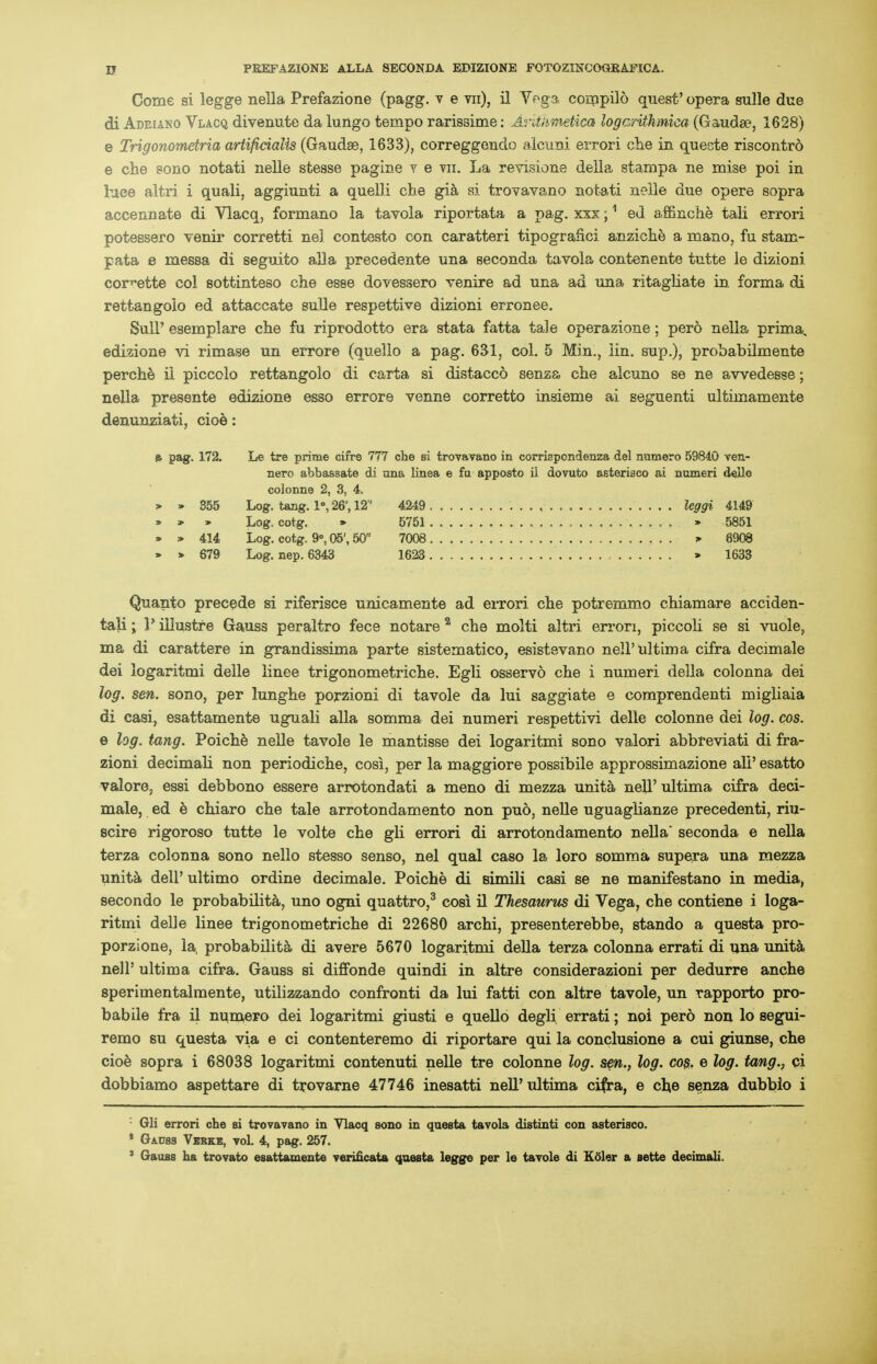 Come si legge nella Prefazione (pagg. v e vn), il Vega compilo quest' opera sulle due di Adeiako Vlacq divenute da lungo tempo rarissime: Arithmetiea logcrithmica (Gauda?, 1628) e Trigonometria artificialis (Gaudse, 1633), correggendo alcuni errori che in quecte riscontro e che soiio notati nelle stesse pagme y e vu. La revisione deila stampa ne mise poi in luce altri i quali, aggiunti a quelli che gia si trovavano notati nelle due opere sopra accennate di Vlacq, formano la tavola riportata a pag. xxx;1 ed affinche tali errori potessero venir corretti ne] contesto con caratteri tipogranci anziche a mano, fu stam- pata e messa di seguito alia precedente una seconda tavola contenente tutte le dizioni corvette col sottinteso che esse dovessero venire ad una ad una ritagliate in forma di rettangolo ed attaccate sulle respettive dizioni erronee. Sull' esemplare che fu riprodotto era stata fatta tale operazione; pero nella prima, edizione vi rimase un errore (quello a pag. 631, col. 5 Min., iin. sup.), probabilmente perche ii piccolo rettangolo di carta si distacco senza che alcuno se ne awedesse; nella presente edizione esso errore venne corretto insieme ai seguenti ultimamente denunziati, cioe: » pag. 172. Le tre prime cifre 777 che si trovavano in corrispondenza del numero 59840 ven- nero abbassate di ana linea e fu apposto il dovuto asteriaco ai numeri delle colonne 2, 3, 4. > » 355 Log. tang. 1°, 26', 12 4249 ....... leggi 4149 » * » Log. cotg. » 5751 > 5851 » > 414 Log. cotg. 9°, 05', 50 7008 * 8908 » » 679 Log. nep. 6343 1623 > 1633 Quanto precede si riferisce unicamente ad errori che potremmo chiamare acciden- tali; P illustre Gauss peraltro fece notare 2 che molti altri errori, piccoli se si vuole, ma di carattere in grandissima parte sistematico, esistevano nell'ultima cifra decimale dei iogaritmi delle linee trigonometriche. Egli osservo che i numeri della colonna dei log. sen. sono, per lunghe porzioni di tavole da lui saggiate e coraprendenti migliaia di casi, esattamente uguali alia somma dei numeri respettivi delle colonne dei log. cos. e log. tang. Poiche nelle tavole le mantisse dei Iogaritmi sono valori abbreviati di fra- zioni decimali non periodiche, cosi, per la maggiore possibile approssimazione all' esatto valore. essi debbono essere arrotondati a meno di mezza unita nell' ultima cifra deci- male, ed e chiaro che tale arrotondamento non puo, nelle uguaglianze precedenti, riii- scire rigoroso tutte le volte che gli errori di arrotondamento nella* seconda e nella terza colonna sono nello stesso senso, nel qual caso la loro somma supera una mezza unita delP ultimo ordine decimale. Poiche di simili casi se ne manifestano in media, secondo le probability uno ogni quattro,3 cosi il Thesaurus di Vega, che contiene i Ioga- ritmi delle linee trigonometriche di 22680 archi, presenterebbe, stando a questa pro- porzione, la, probabilita di avere 5670 Iogaritmi della terza colonna errati di una unita nell' ultima cifra. Gauss si diffonde quindi in altre considerazioni per dedurre anche sperimentalmente, utilizzando confronti da lui fatti con altre tavole, un rapporto pro- babile fra il numero dei Iogaritmi giusti e quello degli errati; noi pero non lo segui- remo su questa via e ci contenteremo di riportare qui la conclusione a cui giunse, che cioe sopra i 68038 Iogaritmi contenuti nelle tre colonne log. sen., log. cos. e log. tang., qi dobbiamo aspettare di trovarae 47746 inesatti nell'ultima cifra, e eke senza dubbio i '- Gli errori che si trovavano in Vlacq sono in questa tavola distinti con asterisco. * Gauss Vbbke, vol. 4, pag. 257. 3 Gauss ha trovato esattamente verificata questa legge per le tavole di Kftler a sette decimali