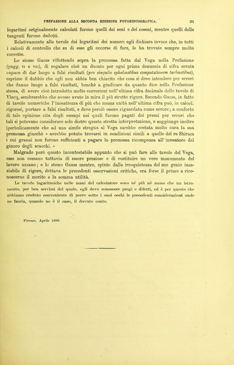 logaritmi originalmente calcolati furono quelli dei seni e dei coseni, mentre quelli delle tangenti furono dedotti. Relativamente alle tavole dei logaritmi dei numeri egli dichiara invece che, in tutti i calcoli di controllo che su di esse gli oecorse di fare, le ha trovate sempre molto corrette. Lo stesso Gauss riflettendo sopra la promessa fatta dal Vega nella Prefazione (pagg. vi e vin), di regalare cioe un ducato per ogni prima denunzia di cifra errata capace di dar luogo a falsi risultati (pro singulis sphalmatibus computationem turbantibus), esprime il dubbio che egli non abbia ben chiarito che cosa si deve intendere per errori che danno luogo a falsi risultati. benche a giudicare da quanto dice nella Prefazione stessa, di avere cioe introdotto molte correzioni nell' ultima cifra decimale delle tavole di Vlacq, sembrerebbe che avesse avuto in mira il piu stretto rigore. Secondo Gauss, in fatto di tavole numeriche 1' inesattezza di piu che mezza unita nell' ultima cifra pud, in calcoL rigorosi, p or tare a falsi risultati, e deve percio essere riguardata come errore; a conforto di tale opinione cita degli esempi nei quali furono pagati dei premi per errori che tali si potevano considerare solo dietro questa stretta interpretazione, e soggiunge inoltre iperbolicamente che ad una simile stregua al Vega sarebbe costata molto cara la sua promessa giacche « avrebbe potuto trovarsi in condizioni simili a quelle del re Shiram i cui granai non furono sufficienti a pagare la promessa ricompensa all' inventore dei giuoco degli scacchi. » Malgrado pero questo incontestabile appunto che si pud fare alle tavole del Vega, esse non cessano tuttavia di essere preziose e di costituire un vero monumento del lavoro umano; e lo stesso Gauss mentre, spinto daila irrequietezza del suo genio insa- ziabile di rigore, dettava le precedenti osservazioni critiche, era forse il primo a rico- noscerne il merito e la somma utilita. Le tavole logaritimehe nelle mani del calcolatore souo ne piu ne meno che un istrn- meuto, per ben servirsi del qua.le, egli deve conoseere pregi e difetti, ed e i>er questo che abbiamo creduto conveniente di poire sotto i sxioi occhi le precedenti consideraziom onde ue faccia, quando ne e il caso, il dovuto conto. Piren-ze, Aprile 181)6-