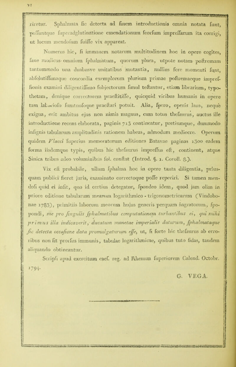 V! riretwr. Sphalmata lie defcecta ad fmem introductionis omnia notata funt, polTuntque fuperadglutinatione emendationum feorfum imprelTarum ita corrigi, ut locum mendofum fuuTe vix appareat. Numerus hie, fi immancm notarum multitudinem hoc in operc cogites, fane modicus-omnium fphaliriatum, quorum plura, utpote no tarn poftremam tantummodo una duabiisve unitatibus mutantia, nullius fcrc momenti funt, abfolutiiSmaque concordia exemplorum plurium primae poitremaeque impref- i iionis examini diligentiffimo fubjectorum fimul teltantur, etiam librarium, typo- | thetam, denique correctorem praefiitiffe, quicquid viribus humanis in opere tarn latc«'iofo fumtuofoquc praeftari potuit. Alia, fpero, opens laus, neque exigua, erit ambitus ejus non nimis magnus, cum totus thefaurus, auctus ille introductione recens elaborata, paginis 713 contincatur, pretiumque, dunixnodo infignis tabularum amplitudinis rationem habeas, admodum mediocre. Operum quidem Vlacci 'fuperius memoratorum editioncs Batavae paginas 1300 eadem forma iisdemque typis, quibus hie thefaurus jmpreffus eft, continent, atque . Sinica tribus adeo voluminibiis fol. conftat (Introd. §. j. Coroll. $•)• Vix eft probabile, ullum fphalma hoc in opere tanta diligentia, prius- quam publici fieret juris, examinato correctoque polfe reperiri. Si tamen men- doll quid ei inht, quo id certius detegatur, fpoudeo idem, quod jam olim in priore editione tabularum meatrum logarithmic© - trigenometricarum (Vindobo- nae 1783}> primitiis laborum meorum hujus generis perquam ingratorum, fpo- pondi, me pro fingulis fphalmatwus computationan turbantibus ei, qui mihi primus ilia indicaveritducatum monetae imperialis daturumf jphalrriataque Jic detect a occafione data pr omul gat? crum ejfc, ut, fi forte hie thefaurus ab erro- ribus non fit prorfus immunis, tabulae logarithmicae, quibus tuto fidas, tandem aliquando obtineantur. Scriph apud excrcitum caef. reg. ad Rhenium fuperiorem Calend. Octobr. 1794- G. VEGA.