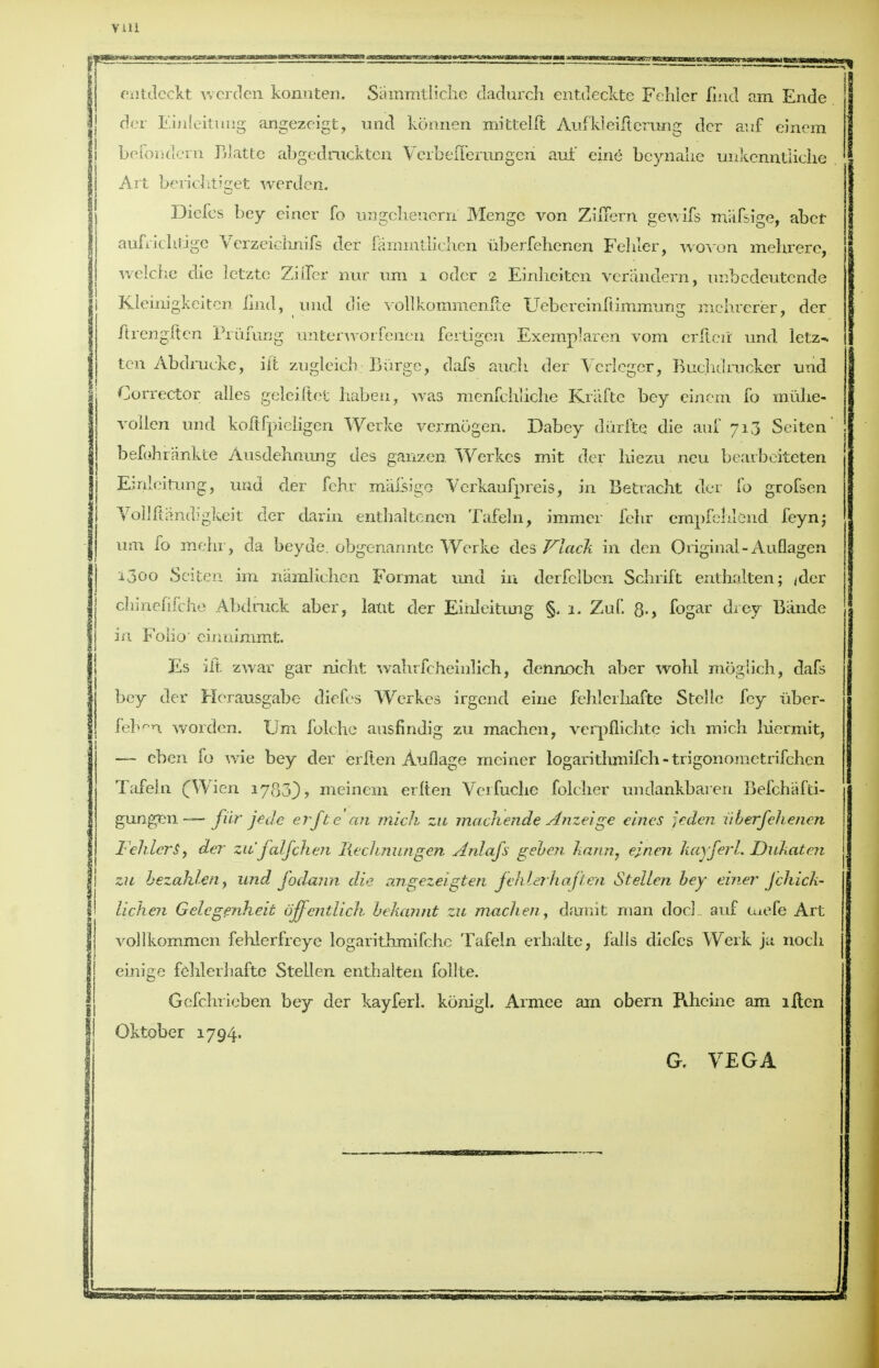 VHi entdeckt werden konuten. Sammtliche dadurch entdeckte Fehier find am Ende der Einleitung angezeigt, und konnen mittelft Aufkleifierung dcr auf einem befondern Blatte abgedruckten VerbefTerungeri auf eine beynalie unkenntiiclie Art beriehtiget werden. Diefes bey einer fo ungclieuern Menge von ZuTern gewifs mafsige, abet aufrichtige Verzeiehnifs der fammtlichen uberfehenen Fehier, woven mehrere, welche die letzte Zifier nur urn i oder 2 Einheitcn verandern, unbedeutende j Kleinigkeiten Had, und die vollkommenfie Uebereinftimmunir mchrerer, der ftrengften Priifung unterworfenen fertigen Exemplaren vom erfteir und letz- ten Abdrueke, iit zugleich; Burge, dais audi der Verlcger, Buclidrucker und Corrector alles geleiftet haben, was menfchliche Kraftc bey eincm fo miilie- voilen und koftfpieligen Werke vermogen. Dabey diirfte die auf 713 Seiten' befoh rankle Ausdehnung des gaiizen. Werkes mit der hiezu neu bearbciteten Einleitung, und der fehr mafsige Verkaufpreis, in Betracht der fo grofsen Vollfiandigkeit der darin enthaltenett Tafeln, immcr fehr empfehlend feyn; urn fo mehr, da beyde. pbgenannte Werke des Flack in den Original-Auflagen 1300 Seiten im namlichcn Format und in derfelben Schrift enthalten; <der cliinefifcbe Abdruck aber, laut der Einleitung §. 1. Zuf. 8-> fogar drey Biinde in Folio' einnimmt. Es iit zwar gar nicht walu fcheinlich, dennoch aber wohl moglich, dafs bey der Herausgabe- diefes Werkes irgend eine fehlcrliafte Stelle fey uber- feb>n worden. Um folehe ausfindig zu machen, verpflichte ich mich hiermit, — eben fo wie bey der erften Auflage meiner logarithmifch - trigonometrifchen Tafeln fWien 1780), meinem erlten Verfuche folcher unclankbaren Befchafti- gungen — fur jede erf be an mich, zu machende Anzeige eincs feden uberfehenen Fehier$9 der zu'falfchen liechnungen Anlafs geben harm, einen kayferl. Dukaben zu ■ bezahlen, und fodann die angezeigten fehier hap'en Sbellen bey einer J chick- lichen Gelcgenheit offentlich. bekannb zu machen, daunt man doc] auf luefe Art vollkommen fehierfreye logarithmifehc Tafeln erhalte, falls diefes Werk ja nocb einige fehlerliafte SteLlen enthalten follte. Gefchrieben bey der kayferl. konigl. Armee am obern Pihcine am lilen Oktober 1794. G. VEGA